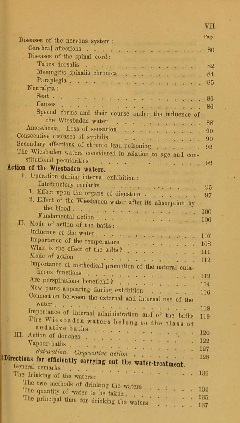 Page Diseases of the nervous system: Cerebral affections . 80 Diseases of the spinal cord: Tabes dorsalis 82 Meningitis spinalis chronica 84 Paraplegia 85 Neuralgia: Seat 86 Causes ok Special forms and their course under the influence of the Wiesbaden water Anaesthesia. Loss of sensation Consecutive diseases of syphilis Secondary affections of chronic lead-poisoning The Wiesbaden waters considered in relation to age and con- stitutional pecularities .- Action of the Wiesbaden waters. 1. Operation during internal exhibition : Introductory remarks 1. Effect upon the organs of digestion 2. Effect of the Wiesbaden water after its absorption by the blood Fundamental action .... II. Mode of action of the baths: Influence of the water Importance of the temperature What is the effect of the salts ? Mode of action . Importance of methodical promotion of the natural cuta- neous functions .... Are perspirations beneficial ? New pains appearing during exhibition Connection between the external and internal use of the water . . Importance of internal administration and of the baths he Wiesbaden waters belong to the class of sedative baths .... HI. Action of douches • ' ' Vapour-baths Saturation. Consecutive action • 6«S ntlJ.'iarryiB6 °Ut *he ' The drinking of the waters: The two methods of drinking the waters I he quantity of water to be taken. The principal time for drinking the waters 95 97 100 106 107 108 111 112 112 114 116 118 119 120 122 127 128 132 134 135 137