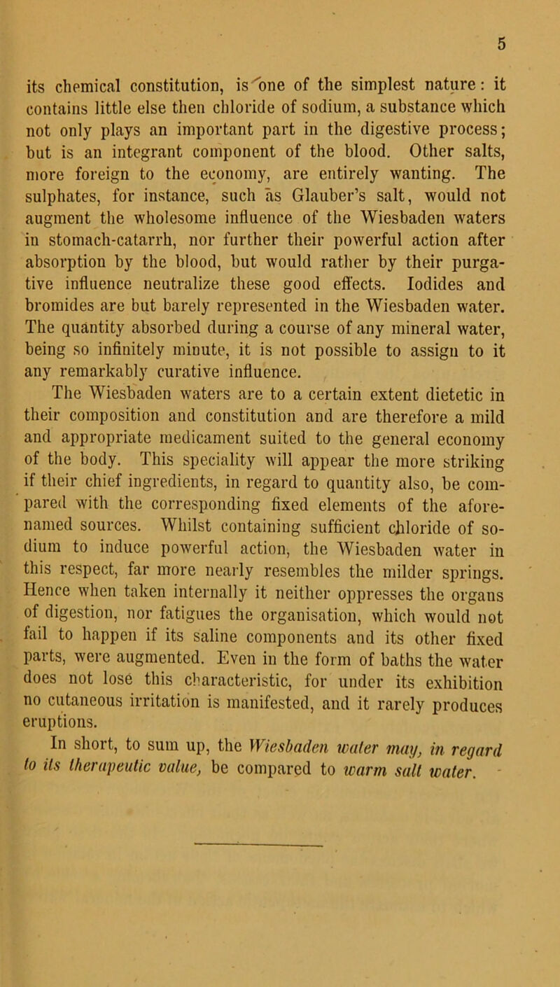 its chemical constitution, is one of the simplest nature: it contains little else then chloride of sodium, a substance which not only plays an important part in the digestive process; hut is an integrant component of the blood. Other salts, more foreign to the economy, are entirely wanting. The sulphates, for instance, such as Glauber’s salt, would not augment the wholesome influence of the Wiesbaden waters in stomach-catarrh, nor further their powerful action after absorption by the blood, but would rather by their purga- tive influence neutralize these good effects. Iodides and bromides are but barely represented in the Wiesbaden water. The quantity absorbed during a course of any mineral water, being so infinitely minute, it is not possible to assign to it any remarkably curative influence. The Wiesbaden waters are to a certain extent dietetic in their composition and constitution and are therefore a mild and appropriate medicament suited to the general economy of the body. This speciality will appear the more striking if their chief ingredients, in regard to quantity also, be com- pared with the corresponding fixed elements of the afore- named sources. Whilst containing sufficient chloride of so- dium to induce powerful action, the Wiesbaden water in this respect, far more nearly resembles the milder springs. Hence when taken internally it neither oppresses the organs of digestion, nor fatigues the organisation, which would not fail to happen if its saline components and its other fixed parts, were augmented. Even in the form of baths the water does not lose this characteristic, for under its exhibition no cutaneous irritation is manifested, and it rarely produces eruptions. In short, to sum up, the Wiesbaden wafer may, in regard to its therapeutic value, be compared to warm salt water.