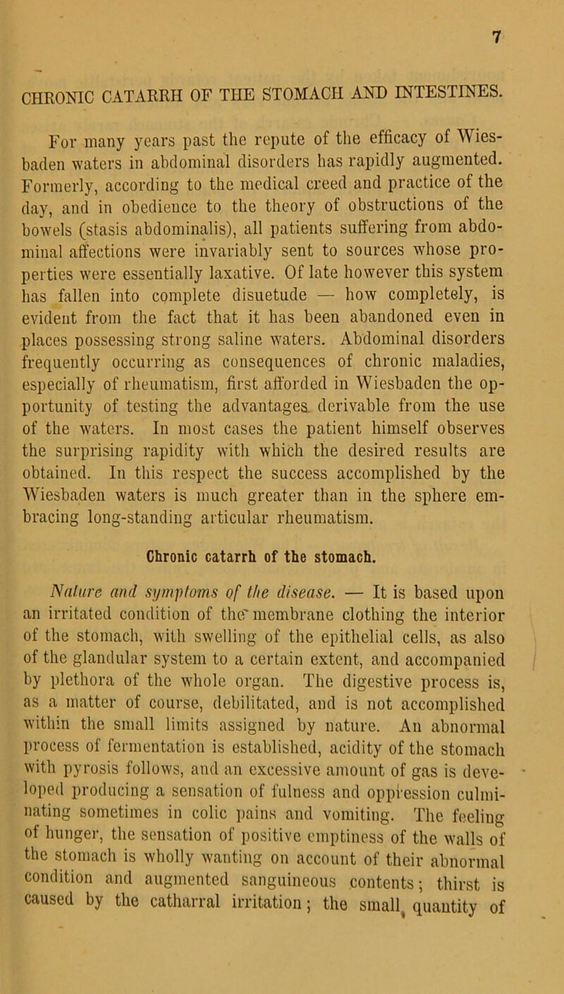 CHRONIC CATARRH OF THE STOMACH AND INTESTINES. For many years past the repute of the efficacy of Wies- baden waters in abdominal disorders has rapidly augmented. Formerly, according to the medical creed and practice of the day, and in obedience to the theory of obstructions of the bowels (stasis abdominalis), all patients suffering from abdo- minal affections were invariably sent to sources whose pro- perties were essentially laxative. Of late however this system has fallen into complete disuetude — how completely, is evident from the fact that it has been abandoned even in places possessing strong saline waters. Abdominal disorders frequently occurring as consequences of chronic maladies, especially of rheumatism, first afforded in Wiesbaden the op- portunity of testing the advantages derivable from the use of the waters. In most cases the patient himself observes the surprising rapidity with which the desired results are obtained. In this respect the success accomplished by the Wiesbaden waters is much greater than in the sphere em- bracing long-standing articular rheumatism. Chronic catarrh of the stomach. Nature and symptoms of the disease. — It is based upon an irritated condition of the'membrane clothing the interior of the stomach, with swelling of the epithelial cells, as also of the glandular system to a certain extent, and accompanied by plethora of the whole organ. The digestive process is, as a matter of course, debilitated, and is not accomplished within the small limits assigned by nature. An abnormal process of fermentation is established, acidity of the stomach with pyrosis follows, and an excessive amount of gas is deve- loped producing a sensation of fulness and oppression culmi- nating sometimes in colic pains and vomiting. The feeling of hunger, the sensation of positive emptiness of the walls of the stomach is wholly wanting on account of their abnormal condition and augmented sanguineous contents; thirst is caused by the catharral irritation; the small quantity of