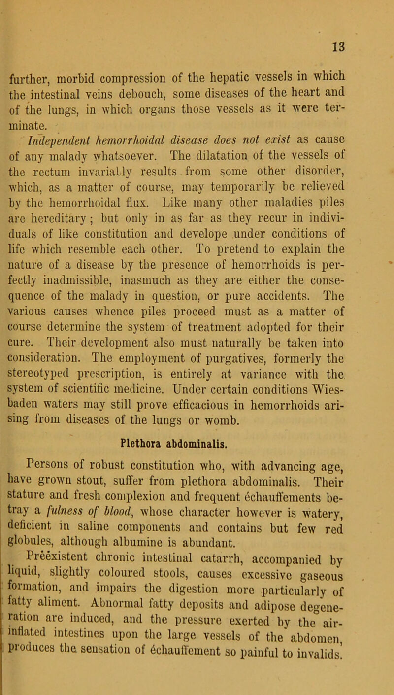 further, morbid compression of the hepatic vessels in which the intestinal veins debouch, some diseases of the heart and of the lungs, in which organs those vessels as it were ter- minate. Independent hemorrhoidal disease does not exist as cause of any malady whatsoever. The dilatation of the vessels of the rectum invariably results from some other disorder, which, as a matter of course, may temporarily be relieved by the hemorrhoidal flux. Like many other maladies piles are hereditary; but only in as far as they recur in indivi- duals of like constitution and develope under conditions of life which resemble each other. To pretend to explain the nature of a disease by the presence of hemorrhoids is per- fectly inadmissible, inasmuch as they are either the conse- quence of the malady in question, or pure accidents. The various causes whence piles proceed must as a matter of course determine the system of treatment adopted for their cure. Their development also must naturally be taken into consideration. The employment of purgatives, formerly the stereotyped prescription, is entirely at variance with the system of scientific medicine. Under certain conditions Wies- baden waters may still prove efficacious in hemorrhoids ari- sing from diseases of the lungs or womb. Plethora abdominalis. Persons of robust constitution who, with advancing age, have grown stout, suffer from plethora abdominalis. Their stature and fresh complexion and frequent echauffements be- tray a fulness of blood, whose character however is watery, deficient in saline components and contains but few red globules, although albumine is abundant. Preexistent chronic intestinal catarrh, accompanied by liquid, slightly coloured stools, causes excessive gaseous formation, and impairs the digestion more particularly of fatty aliment. Abnormal fatty deposits and adipose degene- ration are induced, and the pressure exerted by the air- inflated intestines upon the large vessels of the abdomen produces the sensation of dchauffement so painful to invalids!