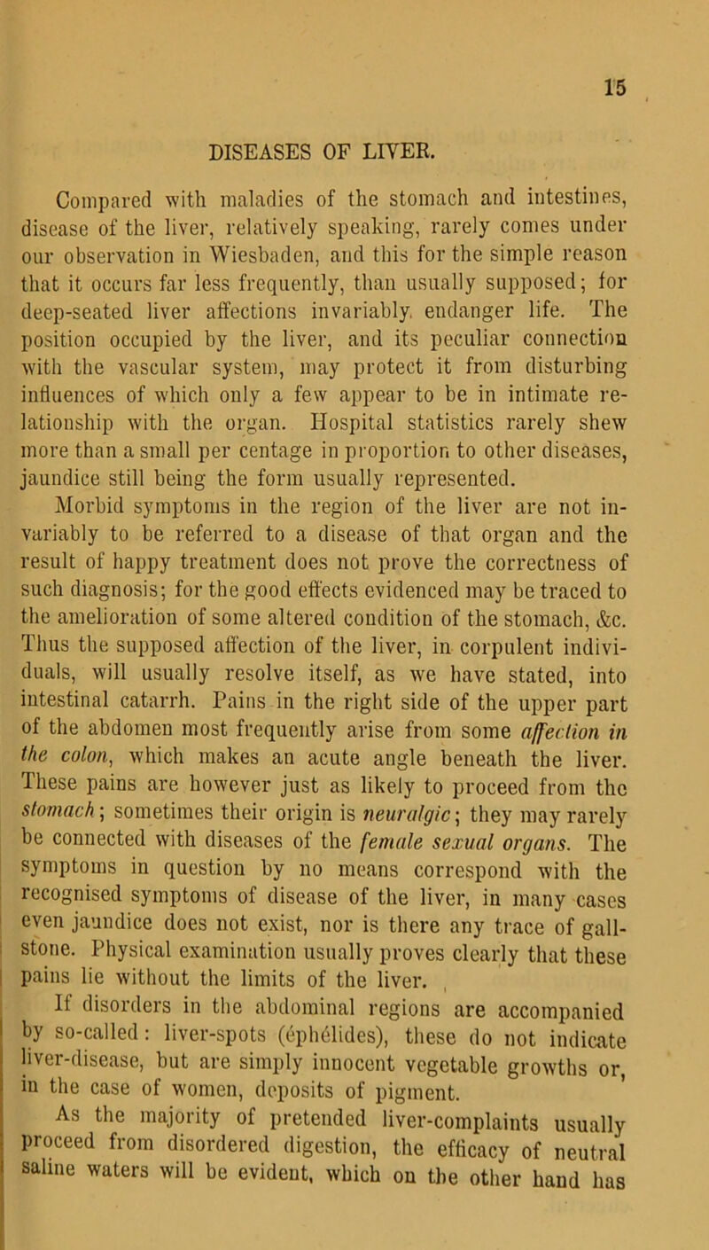 DISEASES OF LITER. Compared with maladies of the stomach and intestines, disease of the liver, relatively speaking, rarely comes under our observation in Wiesbaden, and this for the simple reason that it occurs far less frequently, than usually supposed; for deep-seated liver affections invariably endanger life. The position occupied by the liver, and its peculiar connection with the vascular system, may protect it from disturbing influences of which only a few appear to be in intimate re- lationship with the organ. Hospital statistics rarely shew more than a small per centage in proportion to other diseases, jaundice still being the form usually represented. Morbid symptoms in the region of the liver are not in- variably to be referred to a disease of that organ and the result of happy treatment does not prove the correctness of such diagnosis; for the good effects evidenced may be traced to the amelioration of some altered condition of the stomach, &c. Thus the supposed affection of the liver, in corpulent indivi- duals, will usually resolve itself, as we have stated, into intestinal catarrh. Pains in the right side of the upper part of the abdomen most frequently arise from some affection in the colon, which makes an acute angle beneath the liver. These pains are however just as likely to proceed from the stomach; sometimes their origin is neuralgic, they may rarely be connected with diseases of the female sexual organs. The symptoms in question by no means correspond with the recognised symptoms of disease of the liver, in many cases even jaundice does not exist, nor is there any trace of gall- stone. Physical examination usually proves clearly that these pains lie without the limits of the liver. If disorders in the abdominal regions are accompanied by so-called: liver-spots (ephelides), these do not indicate liver-disease, but are simply innocent vegetable growths or, in the case of women, deposits of pigment. As the majority of pretended liver-complaints usually proceed from disordered digestion, the efficacy of neutral ! sallIle waters wil1 be evident, which on the other hand has