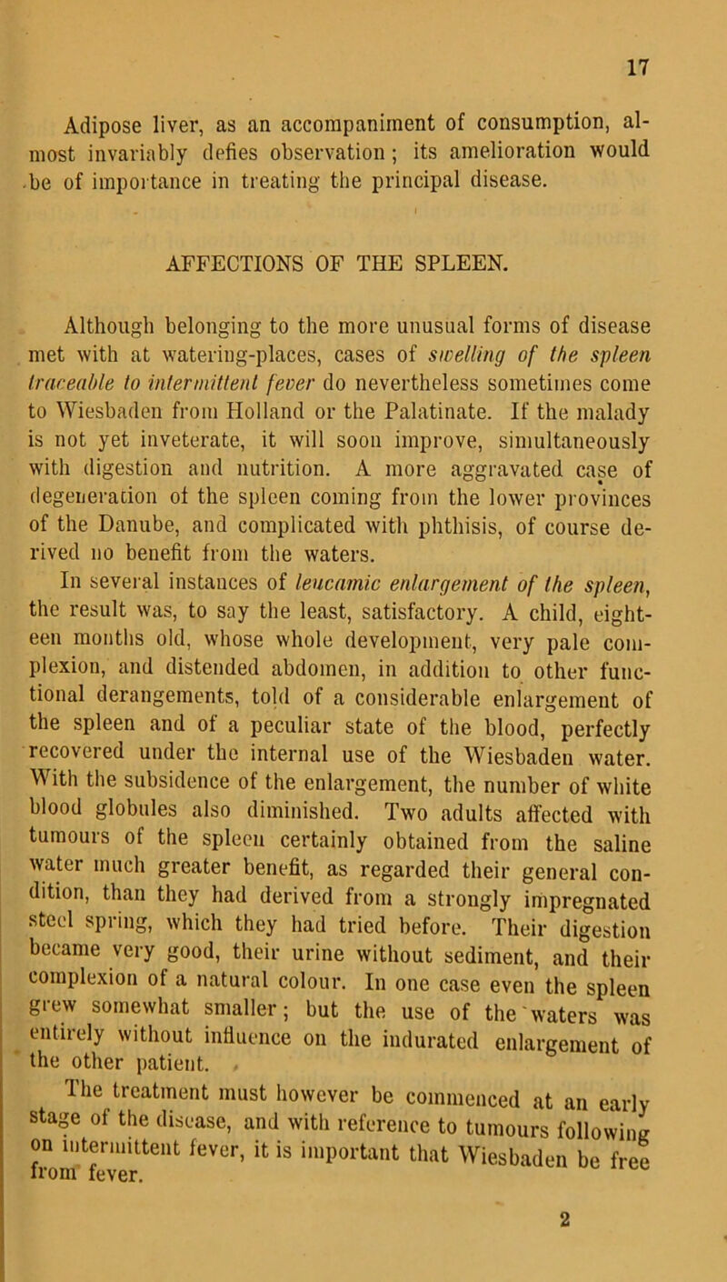 Adipose liver, as an accompaniment of consumption, al- most invariably defies observation; its amelioration would be of importance in treating the principal disease. AFFECTIONS OF THE SPLEEN. Although belonging to the more unusual forms of disease met with at watering-places, cases of swelling of the spleen traceable to intermittent fever do nevertheless sometimes come to Wiesbaden from Holland or the Palatinate. If the malady is not yet inveterate, it will soon improve, simultaneously with digestion and nutrition. A more aggravated case of degeneration of the spleen coming from the lower provinces of the Danube, and complicated with phthisis, of course de- rived no benefit from the waters. In several instances of leucamic enlargement of the spleen, the result was, to say the least, satisfactory. A child, eight- een months old, whose whole development, very pale com- plexion, and distended abdomen, in addition to other func- tional derangements, told of a considerable enlargement of the spleen and of a peculiar state of the blood, perfectly recovered under the internal use of the Wiesbaden water. With the subsidence of the enlargement, the number of white blood globules also diminished. Two adults affected with tumours of the spleen certainly obtained from the saline water much greater benefit, as regarded their general con- dition, than they had derived from a strongly impregnated steel spring, which they had tried before. Their digestion became very good, their urine without sediment, and their complexion of a natural colour. In one case even the spleen grew somewhat smaller; but the use of the waters was entirely without influence on the indurated enlargement of the other patient. Ihe treatment must however be commenced at an early stage of the disease, and with reference to tumours following on intermittent fever, it is important that Wiesbaden be free 2
