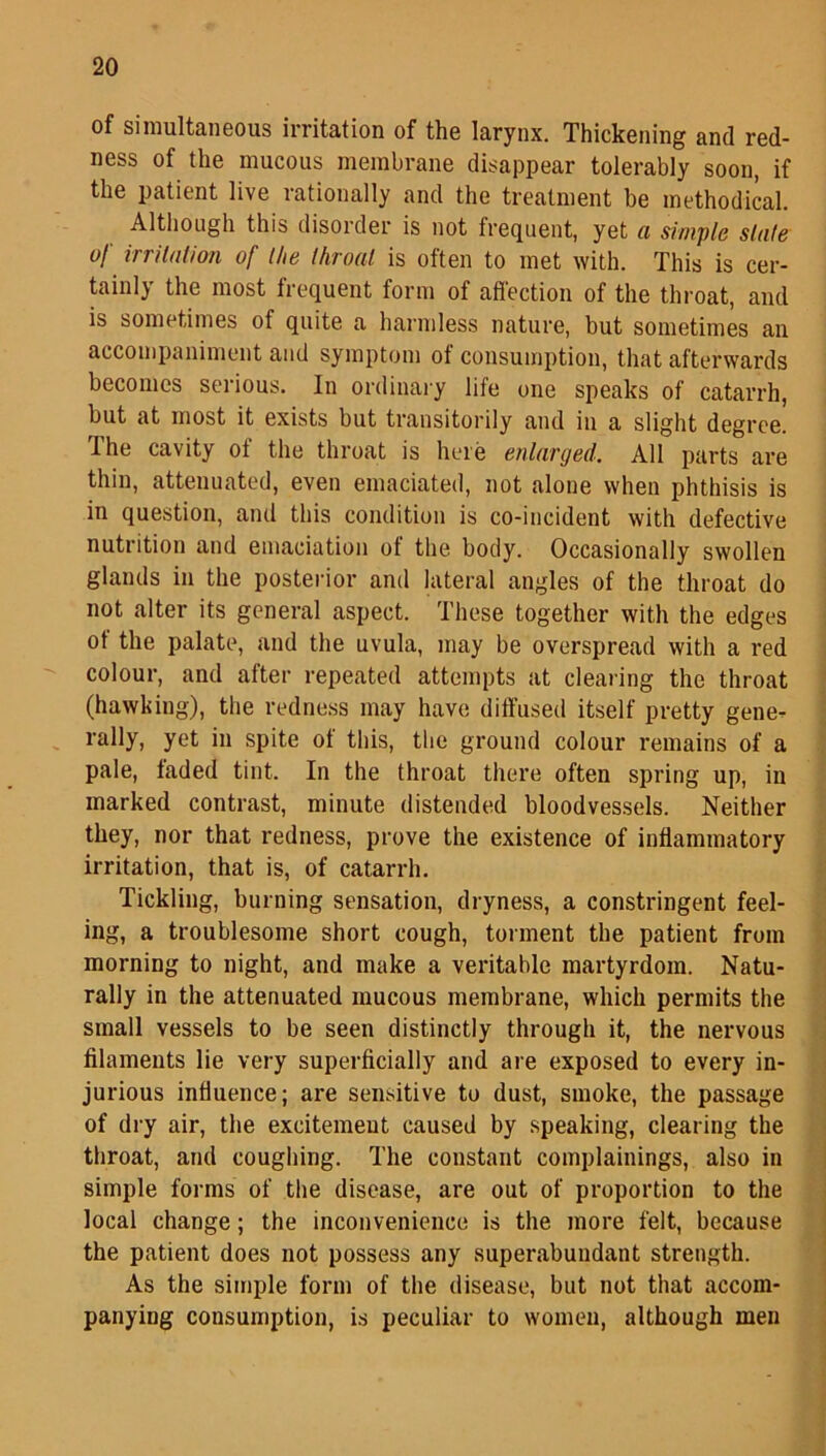 of simultaneous irritation of the larynx. Thickening and red- ness of the mucous membrane disappear tolerably soon, if the patient live rationally and the treatment be methodical. Although this disorder is not frequent, yet a simple slate of irritation of the throat is often to met with. This is cer- tainly the most frequent form of affection of the throat, and is sometimes of quite a harmless nature, but sometimes an accompaniment and symptom ot consumption, that afterwards becomes serious. In ordinary life one speaks of catarrh, but at most it exists but transitorily and in a slight degree. I he cavity ot the throat is here enlarged. All parts are thin, attenuated, even emaciated, not alone when phthisis is in question, and this condition is co-incident with defective nutrition and emaciation ot the body. Occasionally swollen glands in the posterior and lateral angles of the throat do not alter its general aspect. These together with the edges of the palate, and the uvula, may be overspread with a red colour, and after repeated attempts at clearing the throat (hawking), the redness may have diffused itself pretty gene- rally, yet in spite of this, the ground colour remains of a pale, taded tint. In the throat there often spring up, in marked contrast, minute distended bloodvessels. Neither they, nor that redness, prove the existence of inflammatory irritation, that is, of catarrh. Tickling, burning sensation, dryness, a constringent feel- ing, a troublesome short cough, torment the patient from morning to night, and make a veritable martyrdom. Natu- rally in the attenuated mucous membrane, which permits the small vessels to be seen distinctly through it, the nervous filaments lie very superficially and are exposed to every in- jurious influence; are sensitive to dust, smoke, the passage of dry air, the excitemeut caused by speaking, clearing the throat, and coughing. The constant complainings, also in simple forms of the disease, are out of proportion to the local change; the inconvenience is the more felt, because the patient does not possess any superabundant strength. As the simple form of the disease, but not that accom- panying consumption, is peculiar to women, although men