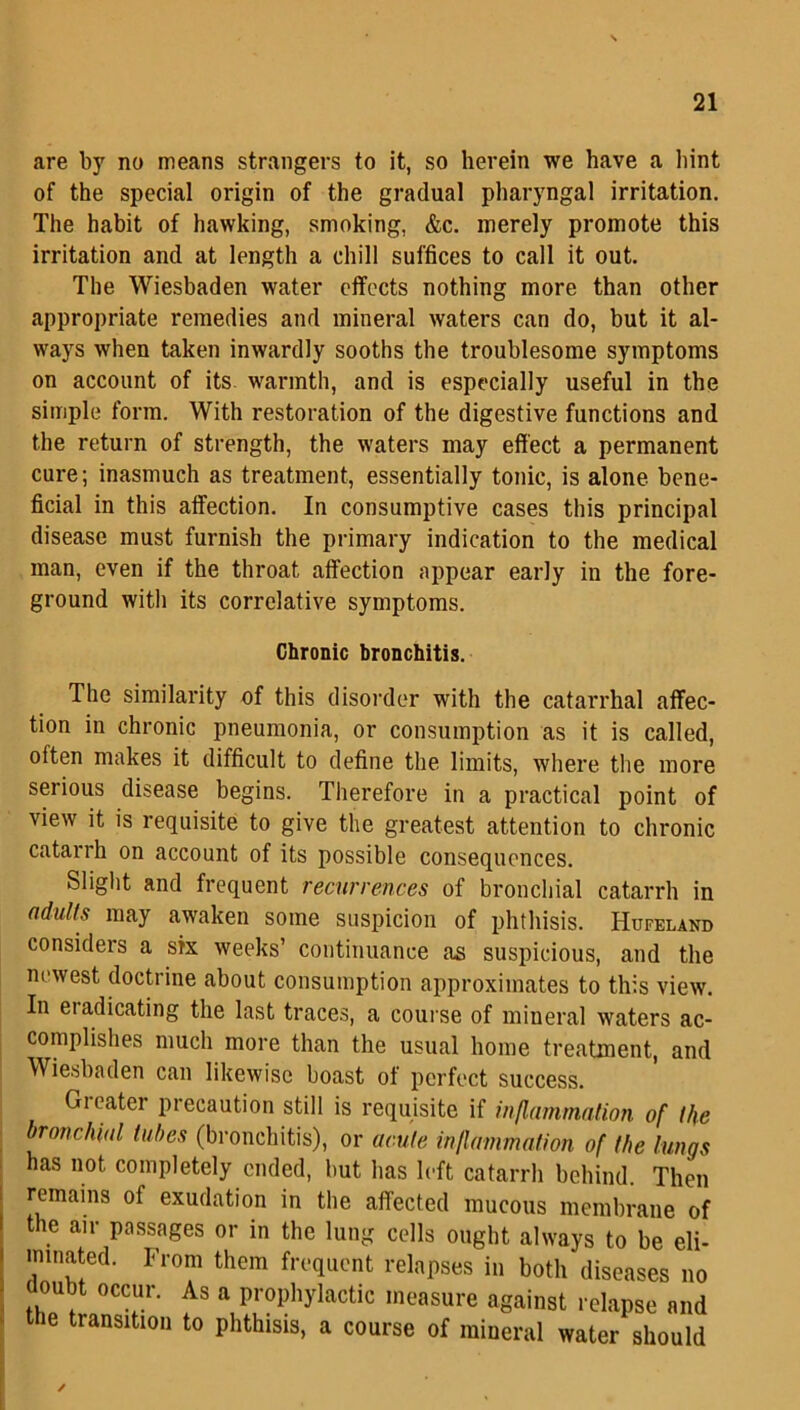 are by no means strangers to it, so herein we have a hint of the special origin of the gradual pharyngal irritation. The habit of hawking, smoking, &c. merely promote this irritation and at length a chill suffices to call it out. The Wiesbaden water effects nothing more than other appropriate remedies and mineral waters can do, but it al- ways when taken inwardly sooths the troublesome symptoms on account of its warmth, and is especially useful in the simple form. With restoration of the digestive functions and the return of strength, the waters may effect a permanent cure; inasmuch as treatment, essentially tonic, is alone bene- ficial in this affection. In consumptive cases this principal disease must furnish the primary indication to the medical man, even if the throat affection appear early in the fore- ground with its correlative symptoms. Chronic bronchitis. The similarity of this disorder with the catarrhal affec- tion in chronic pneumonia, or consumption as it is called, often makes it difficult to define the limits, where the more serious disease begins. Therefore in a practical point of view it is requisite to give the greatest attention to chronic catarrh on account of its possible consequences. Slight and frequent recurrences of bronchial catarrh in adults may awaken some suspicion of phthisis. Hufeland considers a six weeks’ continuance as suspicious, and the newest doctrine about consumption approximates to this view. In eradicating the last traces, a course of mineral waters ac- complishes much more than the usual home treatment, and Wiesbaden can likewise boast of perfect success. Greater precaution still is requisite if inflammation of the bronchial tubes (bronchitis), or acute inflammation of the lungs has not completely ended, but has left catarrh behind. Then remains of exudation in the affected mucous membrane of the air passages or in the lung cells ought always to be eli- minated. From them frequent relapses in both diseases no j oint occur. As a prophylactic measure against relapse and the transition to phthisis, a course of mineral water should ✓