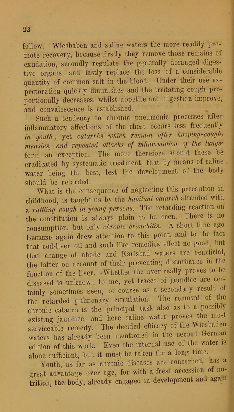 follow. Wiesbaben and saline waters the more readily pro- mote recovery, because firstly they remove those remains of exudation, secondly regulate the generally deranged diges- tive organs, and lastly replace the loss of a considerable quantity of common salt in the blood. Under their use ex- pectoration quickly diminishes and the irritating cough pro- portionally decreases, whilst appetite and digestion improve, and convalescence is established. Such a tendency to chronic pneumonic processes after inflammatory affections of the chest occurs less frequently in youth; yet catarrhs which remain after hooping-cough, measles, and repeated attacks of inflammation of the lungs’ form an exception. The more therefore should these be eradicated by systematic treatment, that by means of saline water being the best, lest the development of the body should be retarded. What is the consequence of neglecting this precaution in childhood, is taught us by the habitual catarrh attended with a rattling cough in young persons. The retarding reaction on the constitution is always plain to be seen. There is no consumption, but only chronic bronchitis. A short time ago Behrend again drew attention to this point, and to the fact that cod-liver oil and such like remedies effect no good,^ but that change of abode and Karlsbad waters are beneficial, the latter on account of their preventing disturbance in the function of the liver. Whether the liver really proves to be diseased is unknown to me, yet traces of jaundice are cer- tainly sometimes seen, of course as a secondary lesult ot the retarded pulmonary circulation. The removal of the chronic catarrh is the principal task also as to a possibly existing jaundice, and here saline water proves the most serviceable remedy. The decided efficacy of the Wiesbaden waters has already been mentioned in the second German edition of this work. Even the internal use of the water is alone sufficient, but it must be taken for a long time Youth, as far as chronic diseases are concerned, has a great advantage over age, for with a fresh accession of nu trition, the body, already engaged in development and again