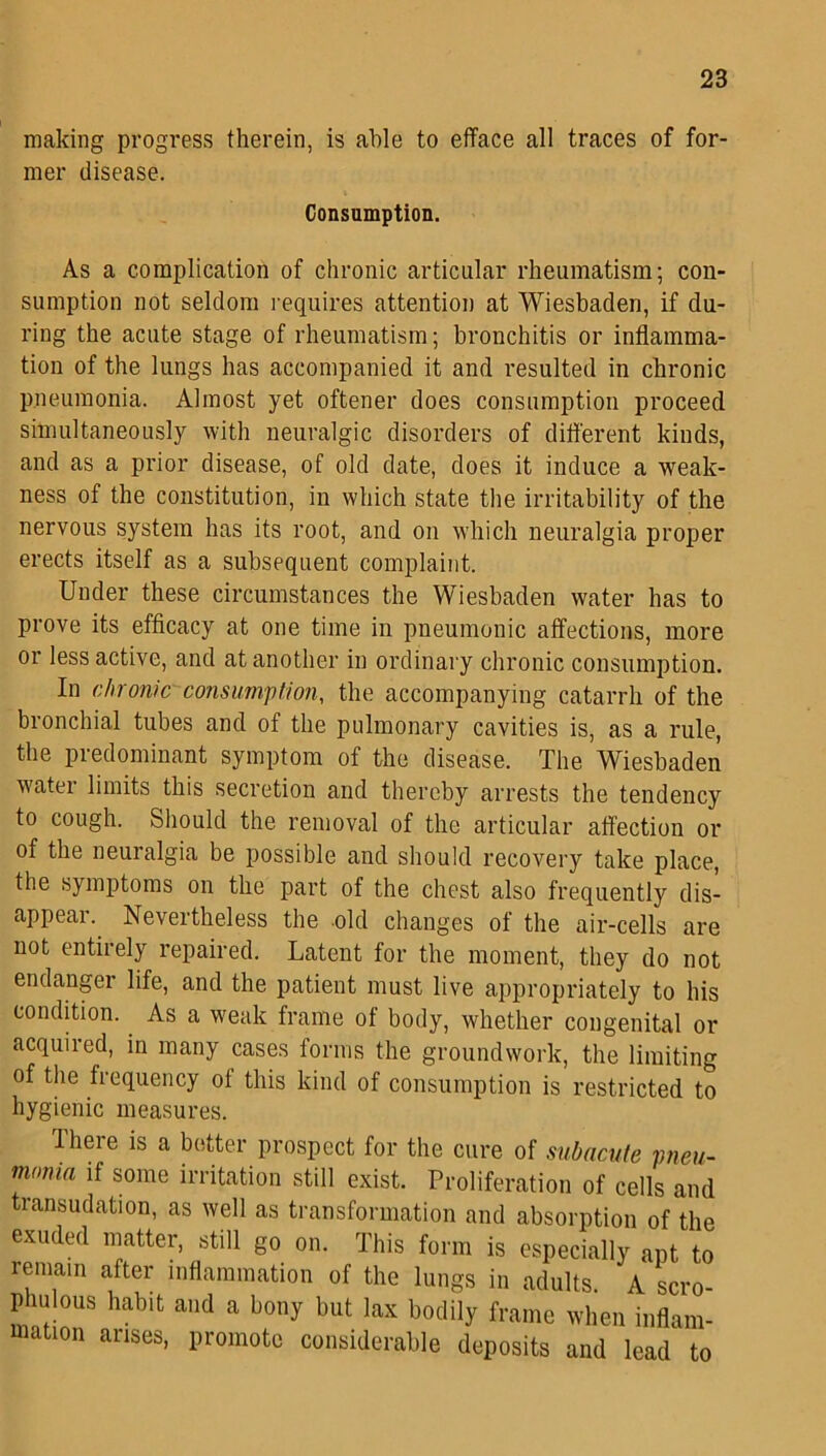 making progress therein, is able to efface all traces of for- mer disease. Consumption. As a complication of chronic articular rheumatism; con- sumption not seldom requires attention at Wiesbaden, if du- ring the acute stage of rheumatism; bronchitis or inflamma- tion of the lungs has accompanied it and resulted in chronic pneumonia. Almost yet oftener does consumption proceed simultaneously with neuralgic disorders of different kinds, and as a prior disease, of old date, does it induce a weak- ness of the constitution, in which state the irritability of the nervous system has its root, and on which neuralgia proper erects itself as a subsequent complaint. Under these circumstances the Wiesbaden water has to prove its efficacy at one time in pneumonic affections, more or less active, and at another in ordinary chronic consumption. In chronic consumption, the accompanying catarrh of the bronchial tubes and of the pulmonary cavities is, as a rule, the predominant symptom of the disease. The Wiesbaden water limits this secretion and thereby arrests the tendency to cough. Should the removal of the articular affection or of the neuralgia be possible and should recovery take place, the symptoms on the part of the chest also frequently dis- appear. Nevertheless the old changes of the air-cells are not entirely repaired. Latent for the moment, they do not endanger life, and the patient must live appropriately to his condition. As a weak frame of body, whether congenital or acquired, in many cases forms the groundwork, the limiting of the frequency of this kind of consumption is restricted to hygienic measures. There is a better prospect for the cure of subacute pneu- monia if some irritation still exist. Proliferation of cells and transudation, as well as transformation and absorption of the exuded matter, still go on. This form is especially ant to remain after inflammation of the lungs in adults. A scro- phulous habit and a bony but lax bodily frame when inflam- mauon arises, promote considerable deposits and lead to
