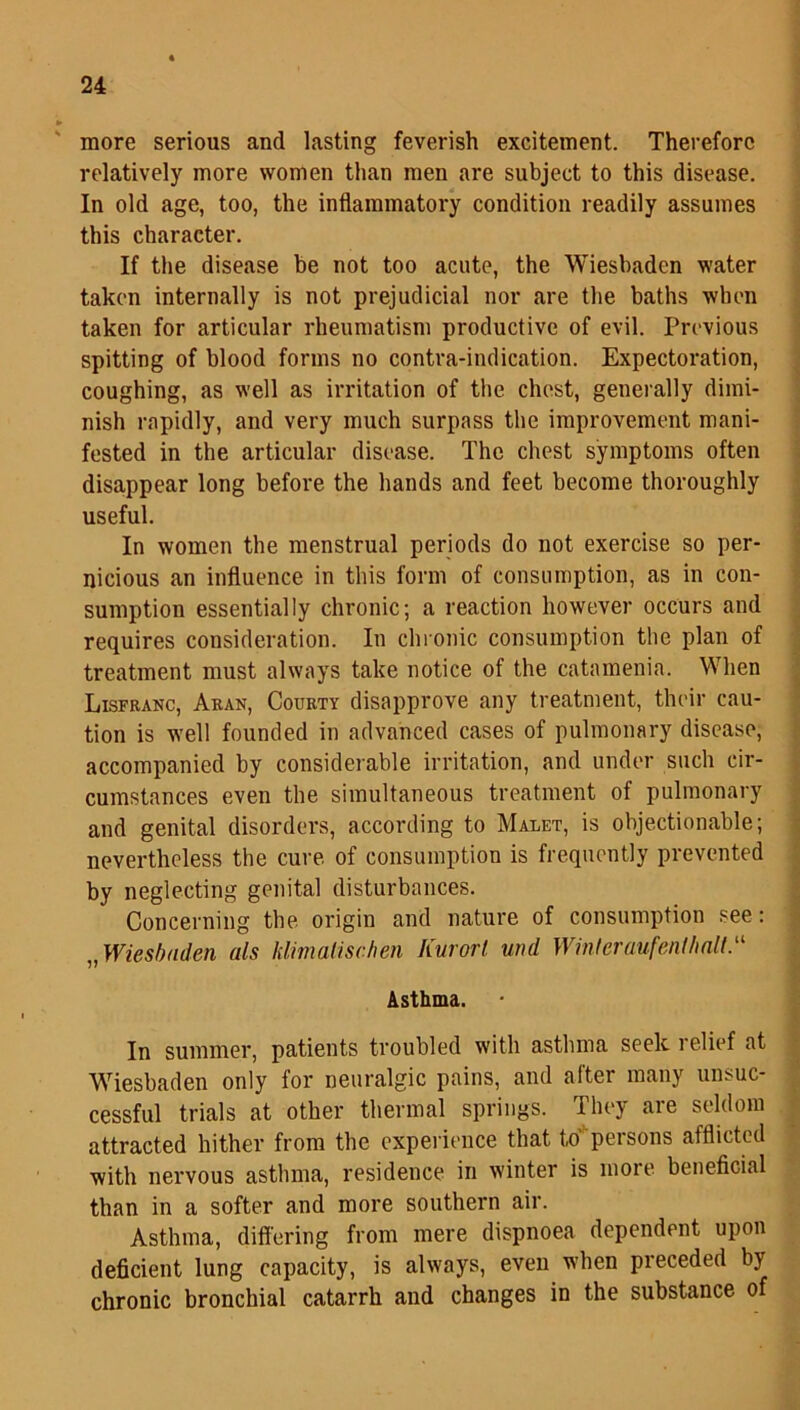 more serious and lasting feverish excitement. Therefore relatively more women than men are subject to this disease. In old age, too, the inflammatory condition readily assumes this character. If the disease be not too acute, the Wiesbaden water taken internally is not prejudicial nor are the baths when taken for articular rheumatism productive of evil. Previous spitting of blood forms no contra-indication. Expectoration, coughing, as well as irritation of the chest, generally dimi- nish rapidly, and very much surpass the improvement mani- fested in the articular disease. The chest symptoms often disappear long before the hands and feet become thoroughly useful. In women the menstrual periods do not exercise so per- nicious an influence in this form of consumption, as in con- sumption essentially chronic; a reaction however occurs and requires consideration. In chronic consumption the plan of treatment must always take notice of the catamenia. When Lisfranc, Aran, Courty disapprove any treatment, their cau- tion is well founded in advanced cases of pulmonary disease, accompanied by considerable irritation, and under such cir- cumstances even the simultaneous treatment of pulmonary and genital disorders, according to Malet, is objectionable; nevertheless the cure, of consumption is frequently prevented by neglecting genital disturbances. Concerning the origin and nature of consumption see: „ Wiesbaden als hlimalischen Kurort und Winteruufent/inlt.a Asthma. In summer, patients troubled with asthma seek relief at Wiesbaden only for neuralgic pains, and after many unsuc- cessful trials at other thermal springs. They are seldom attracted hither from the experience that to' persons afflicted with nervous asthma, residence in winter is more beneficial than in a softer and more southern air. Asthma, differing from mere dispnoea dependent upon deficient lung capacity, is always, even when preceded by chronic bronchial catarrh and changes in the substance of