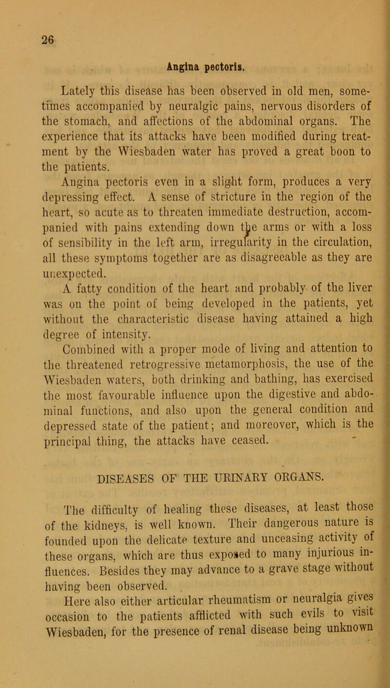 Angina pectoris. Lately this disease has been observed in old men, some- times accompanied by neuralgic pains, nervous disorders of the stomach, and affections of the abdominal organs. The experience that its attacks have been modified during treat- ment by the Wiesbaden water has proved a great boon to the patients. Angina pectoris even in a slight form, produces a very depressing effect. A sense of stricture in the region of the heart, so acute as to threaten immediate destruction, accom- panied with pains extending down the arms or with a loss of sensibility in the left arm, irregularity in the circulation, all these symptoms together are as disagreeable as they are unexpected. A fatty condition of the heart and probably of the liver was on the point of being developed in the patients, yet without the characteristic disease having attained a high degree of intensity. Combined with a proper mode of living and attention to the threatened retrogressive metamorphosis, the use of the Wiesbaden waters, both drinking and bathing, has exercised the most favourable influence upon the digestive and abdo- minal functions, and also upon the general condition and depressed state of the patient; and moreover, which is the principal thing, the attacks have ceased. DISEASES OF THE URINARY ORGANS. The difficulty of healing these diseases, at least those of the kidneys, is well known. Their dangerous nature is founded upon the delicate texture and unceasing activity of these organs, which are thus exposed to many injurious in- fluences. Besides they may advance to a grave stage without having been observed. Here also either articular rheumatism or neuralgia gives occasion to the patients afflicted with such evils to visit Wiesbaden, for the presence of renal disease being unknown