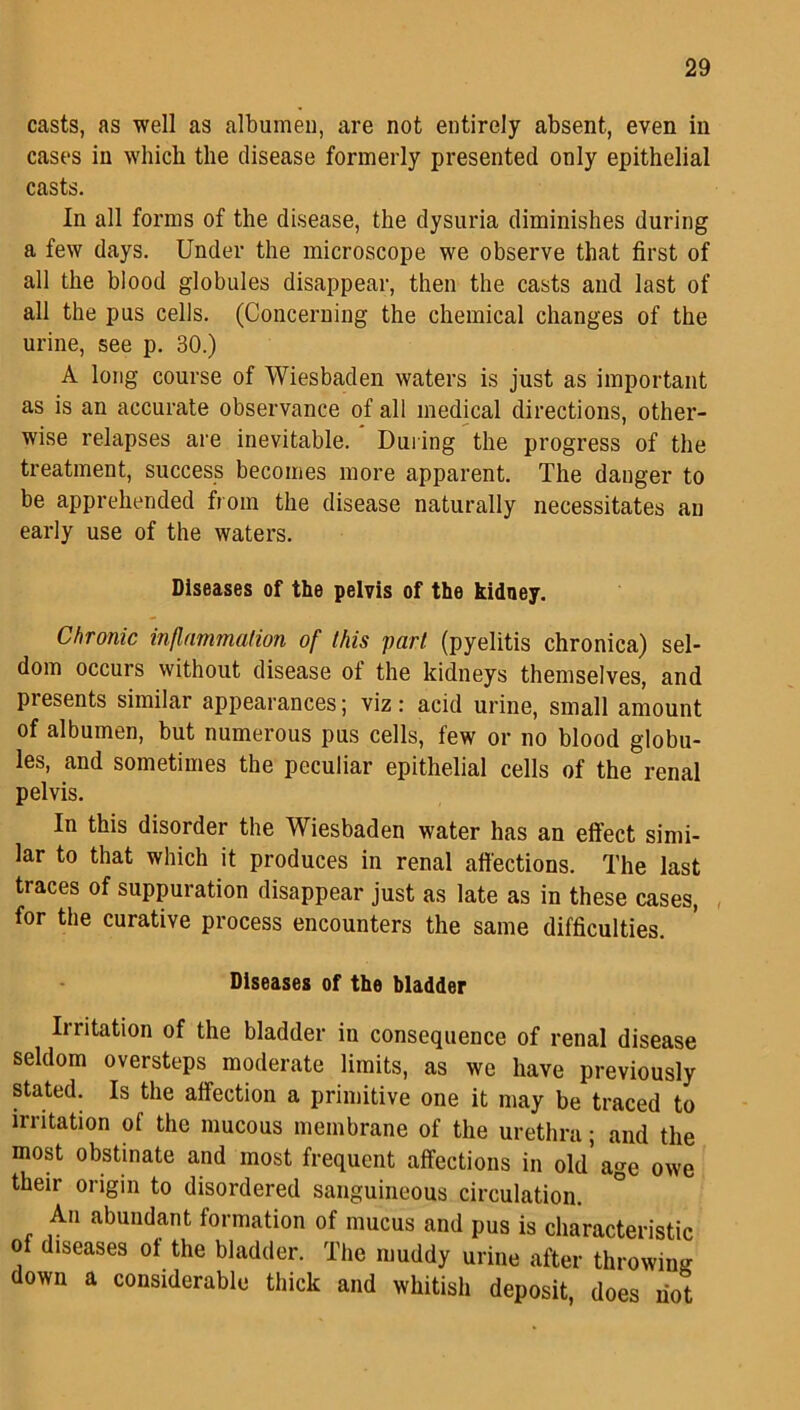 casts, as well as albumen, are not entirely absent, even in cases in which the disease formerly presented only epithelial casts. In all forms of the disease, the dysuria diminishes during a few days. Under the microscope we observe that first of all the blood globules disappear, then the casts and last of all the pus cells. (Concerning the chemical changes of the urine, see p. 30.) A long course of Wiesbaden waters is just as important as is an accurate observance of all medical directions, other- wise relapses are inevitable. During the progress of the treatment, success becomes more apparent. The danger to be apprehended from the disease naturally necessitates an early use of the waters. Diseases of the pelvis of the kidney. Chronic inflammation of this part (pyelitis chronica) sel- dom occurs without disease ot the kidneys themselves, and presents similar appearances; viz: acid urine, small amount of albumen, but numerous pus cells, few or no blood globu- les, and sometimes the peculiar epithelial cells of the renal pelvis. In this disorder the Wiesbaden water has an effect simi- lar to that which it produces in renal affections. The last traces of suppuration disappear just as late as in these cases, for the curative process encounters the same difficulties. Diseases of the bladder Irritation of the bladder in consequence of renal disease seldom oversteps moderate limits, as we have previously stated. Is the affection a primitive one it may be traced to irritation of the mucous membrane of the urethra; and the most obstinate and most frequent affections in old* age owe their origin to disordered sanguineous circulation. ° An abundant formation of mucus and pus is characteristic of diseases of the bladder. The muddy urine after throwing down a considerable thick and whitish deposit, does riot