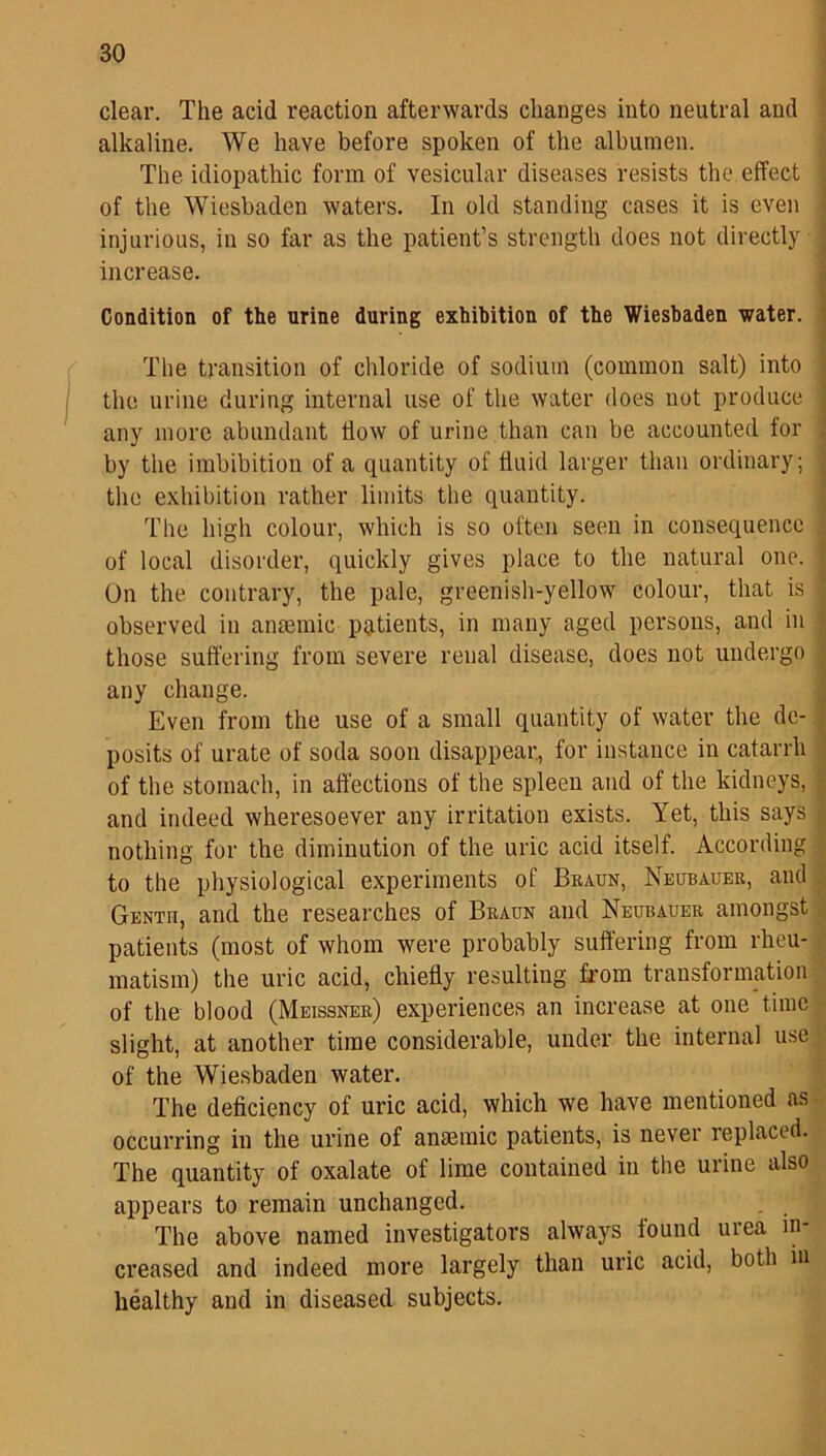 clear. The acid reaction afterwards changes into neutral and alkaline. We have before spoken of the albumen. The idiopathic form of vesicular diseases resists the effect of the Wiesbaden waters. In old standing cases it is even injurious, in so far as the patient’s strength does not directly increase. Condition of the urine during exhibition of the Wiesbaden water. The transition of chloride of sodium (common salt) into the urine during internal use of the water does not produce any more abundant How of urine than can be accounted for by the imbibition of a quantity of fluid larger than ordinary; the exhibition rather limits the quantity. The high colour, which is so often seen in consequence of local disorder, quickly gives place to the natural one. On the contrary, the pale, greenish-yellow colour, that is observed in anaemic patients, in many aged persons, and in those suffering from severe renal disease, does not undergo any change. Even from the use of a small quantity of water the de- posits of urate of soda soon disappear, for instance in catarrh of the stomach, in affections of the spleen and of the kidneys, and indeed wheresoever any irritation exists. Yet, this says nothing for the diminution of the uric acid itself. According to the physiological experiments of Braun, Neubauer, and Genth, and the researches of Braun and Neubauer amongst patients (most of whom were probably suffering from rheu- matism) the uric acid, chiefly resulting from transformation of the blood (Meissner) experiences an increase at one time slight, at another time considerable, under the internal use of the Wiesbaden water. The deficiency of uric acid, which we have mentioned as occurring in the urine of anmmic patients, is never replaced. The quantity of oxalate of lime contained in the urine also appears to remain unchanged. The above named investigators always found urea in- creased and indeed more largely than uric acid, both in healthy and in diseased subjects.