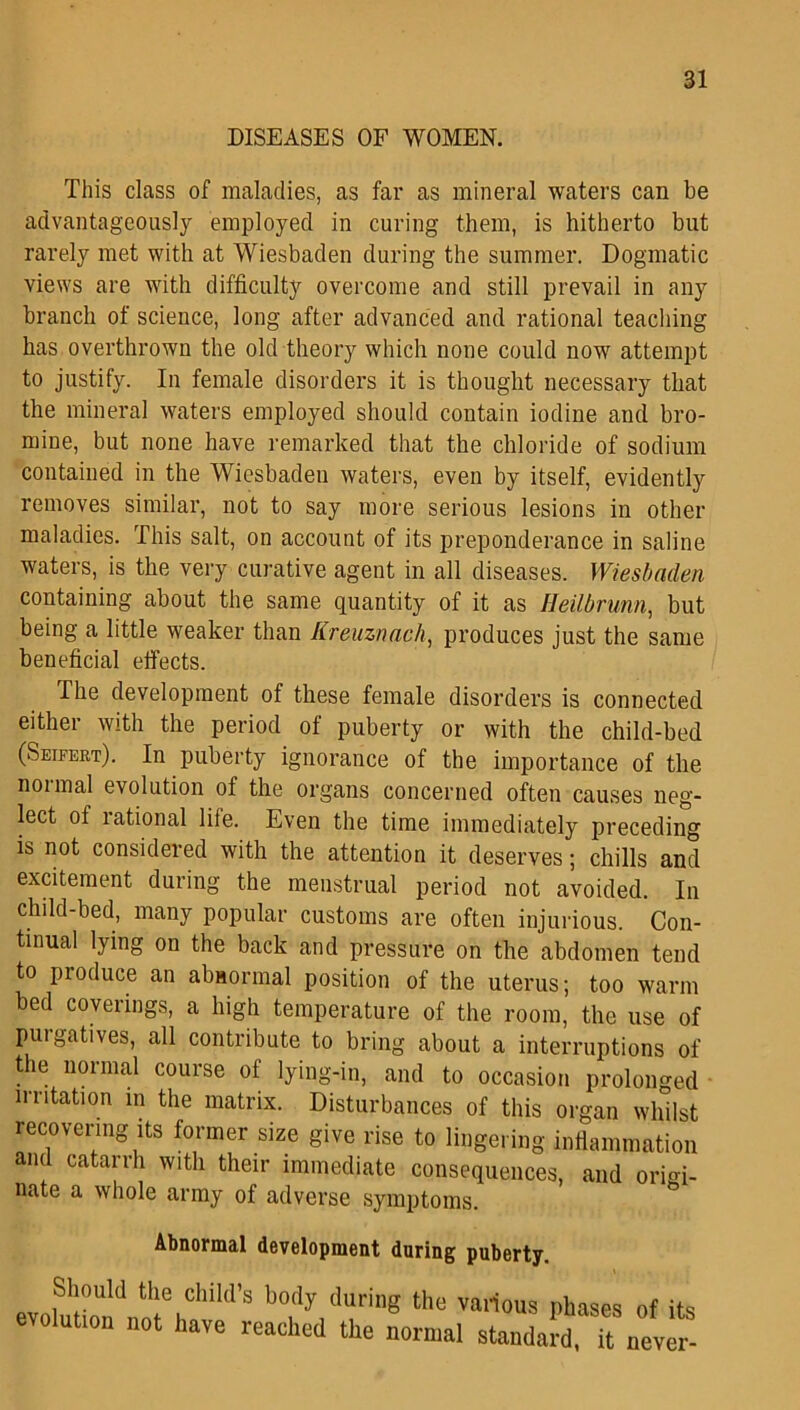 DISEASES OF WOMEN. This class of maladies, as far as mineral waters can be advantageously employed in curing them, is hitherto but rarely met with at Wiesbaden during the summer. Dogmatic views are with difficulty overcome and still prevail in any branch of science, long after advanced and rational teaching has overthrown the old theory which none could now attempt to justify. In female disorders it is thought necessary that the mineral waters employed should contain iodine and bro- mine, but none have remarked that the chloride of sodium contained in the Wiesbaden waters, even by itself, evidently removes similar, not to say more serious lesions in other maladies. This salt, on account of its preponderance in saline waters, is the very curative agent in all diseases. Wiesbaden containing about the same quantity of it as Heilbrunn, but being a little weaker than Kreuznach, produces just the same beneficial effects. The development of these female disorders is connected either with the period of puberty or with the child-bed (Seifert). In puberty ignorance of the importance of the noimal evolution of the organs concerned often causes neg- lect of rational life. Even the time immediately preceding is not considered with the attention it deserves; chills and excitement during the menstrual period not avoided. In child-bed, many popular customs are often injurious. Con- tinual lying on the back and pressure on the abdomen tend to produce an abnormal position of the uterus; too warm bed coverings, a high temperature of the room, the use of purgatives, all contribute to bring about a interruptions of the normal course of lying-in, and to occasion prolonged irritation in the matrix. Disturbances of this organ whilst recovering its former size give rise to lingering inflammation anil catarrh with their immediate consequences, and orio> nate a whole army of adverse symptoms. Abnormal development during puberty. Should tile child’s body during the various phases of its evolution not have reached the normal standard U never-