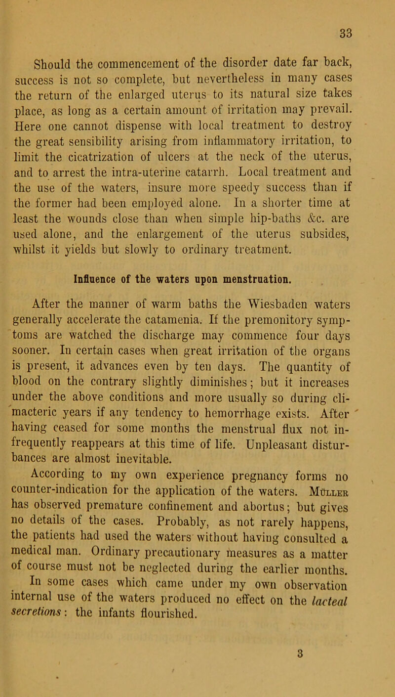 Should the commencement of the disorder date far hack, success is not so complete, but nevertheless in many cases the return of the enlarged uterus to its natural size takes place, as long as a certain amount of irritation may prevail. Here one cannot dispense with local treatment to destroy the great sensibility arising from inflammatory irritation, to limit the cicatrization of ulcers at the neck of the uterus, and to arrest the intra-uterine catarrh. Local treatment and the use of the waters, insure more speedy success than if the former had been employed alone. In a shorter time at least the wounds close than when simple hip-baths &c. are used alone, and the enlargement of the uterus subsides, whilst it yields but slowly to ordinary treatment. Influence of the waters upon menstruation. After the manner of warm baths the Wiesbaden waters generally accelerate the catamenia. If the premonitory symp- toms are watched the discharge may commence four days sooner. In certain cases when great irritation of the organs is present, it advances even by ten days. The quantity of blood on the contrary slightly diminishes; but it increases under the above conditions and more usually so during cli- macteric years if any tendency to hemorrhage exists. After ' having ceased for some months the menstrual flux not in- frequently reappears at this time of life. Unpleasant distur- bances are almost inevitable. According to my own experience pregnancy forms no counter-indication for the application of the waters. Muller has observed premature confinement and abortus; but gives no details of the cases. Probably, as not rarely happens, the patients had used the waters without having consulted a medical man. Ordinary precautionary Measures as a matter of course must not be neglected during the earlier months. In some cases which came under my own observation internal use of the waters produced no effect on the lacteal secretions: the infants flourished. 3