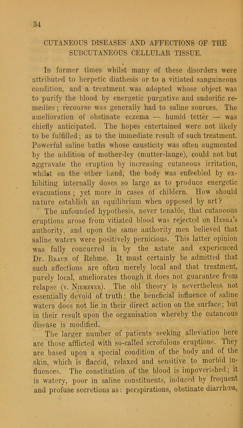CUTANEOUS DISEASES AND AFFECTIONS OF THE SUBCUTANEOUS CELLULAR TISSUE. In former times whilst many of these disorders were attributed to herpetic diathesis or to a vitiated sanguineous condition, and a treatment was adopted whose object was to purify the blood by energetic purgative and sudorific re- medies ; recourse was generally had to saline sources. The amelioration of obstinate eczema — humid tetter — was chiefly anticipated. The hopes entertained were not likely to be fulfilled; as to the immediate result of such treatment. Powerful saline baths whose causticity was often augmented by the addition of mother-ley (mutter-lauge), could not but aggravate the eruption by increasing cutaneous irritation, whilst on the other hand, the body was enfeebled by ex- hibiting internally doses so large as to produce energetic evacuations ; yet more in cases of childern. How should nature establish an equilibrium when opposed by art? The unfounded hypothesis, never tenable, that cutaneous eruptions arose from vitiated blood was rejected on Hebra’s authority, and upon the same authority men believed that saline waters were positively pernicious. This latter opinion was fully concurred in by the astute and experienced Dr. Braun of Rehme. It must certainly be admitted that such affections are often merely local and that treatment, purely local, ameliorates though it does not guarantee from relapse (v. Niemeyer). The old theory' is nevertheless not essentially devoid of truth: the beneficial influence of saline waters does not lie in their direct action on the surface; hut in their result upon the organisation whereby the cutaneous disease is modified. The larger number of patients seeking alleviation here are those afflicted with so-called scrofulous eruptions. They are based upon a special condition of the body and of the skin, which is flaccid, relaxed and sensitive to morbid in- fluences. The constitution of the blood is impoverished; it is watery, poor in saline constituents, induced by frequent and profuse secretions as: perspirations, obstinate diarrhoea,