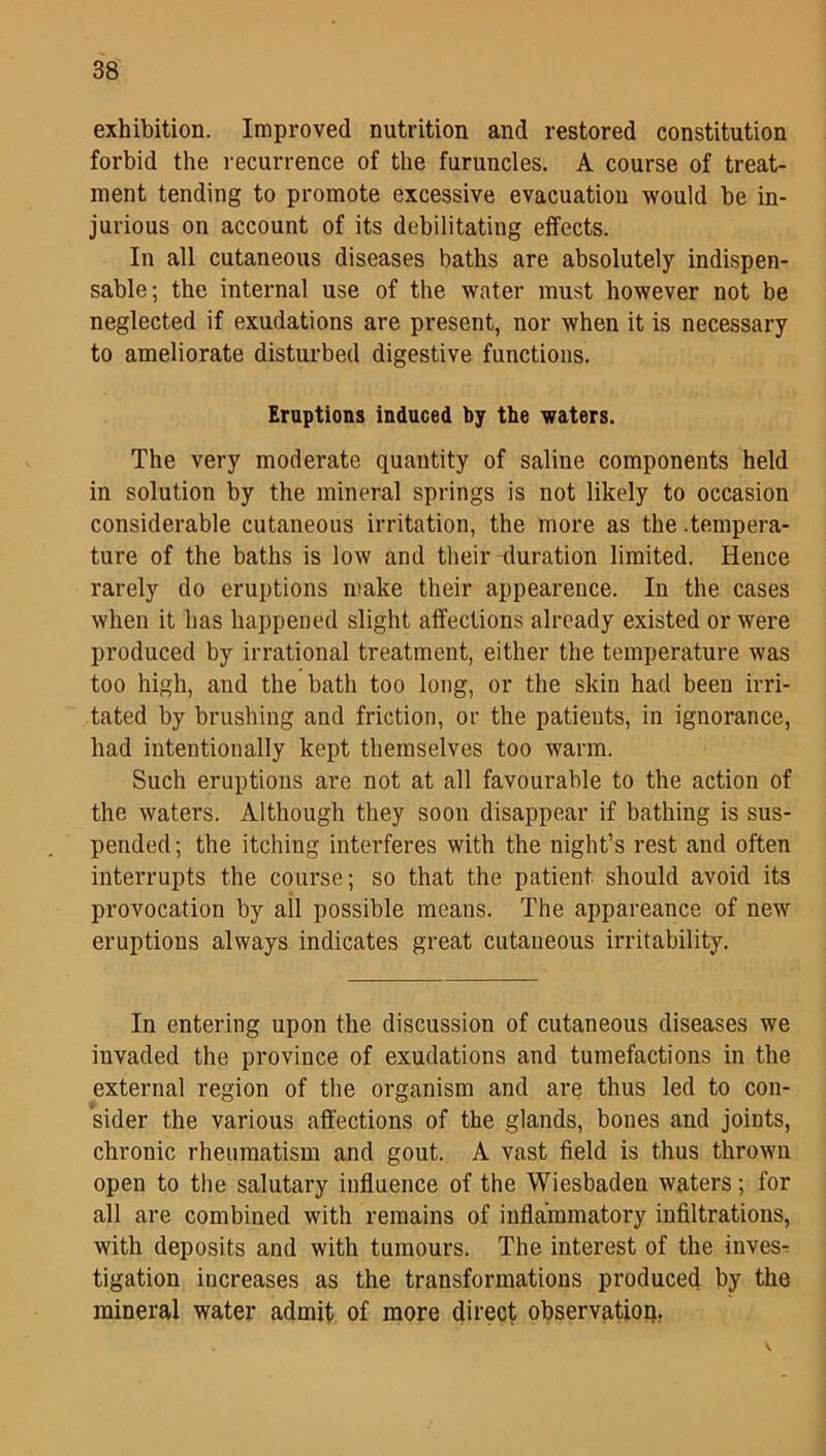 exhibition. Improved nutrition and restored constitution forbid the recurrence of the furuncles. A course of treat- ment tending to promote excessive evacuation would be in- jurious on account of its debilitating effects. In all cutaneous diseases baths are absolutely indispen- sable; the internal use of the water must however not be neglected if exudations are present, nor when it is necessary to ameliorate disturbed digestive functions. Eruptions induced by the waters. The very moderate quantity of saline components held in solution by the mineral springs is not likely to occasion considerable cutaneous irritation, the more as the .tempera- ture of the baths is low and their-duration limited. Hence rarely do eruptions make their appearence. In the cases when it has happened slight affections already existed or were produced by irrational treatment, either the temperature was too high, and the bath too long, or the skin had been irri- tated by brushing and friction, or the patients, in ignorance, had intentionally kept themselves too warm. Such eruptions are not at all favourable to the action of the waters. Although they soon disappear if bathing is sus- pended ; the itching interferes with the night’s rest and often interrupts the course; so that the patient should avoid its provocation by all possible means. The appareance of new eruptions always indicates great cutaneous irritability. In entering upon the discussion of cutaneous diseases we invaded the province of exudations and tumefactions in the external region of the organism and are thus led to con- sider the various affections of the glands, bones and joints, chronic rheumatism and gout. A vast field is thus thrown open to the salutary influence of the Wiesbaden waters; for all are combined with remains of inflammatory infiltrations, with deposits and with tumours. The interest of the inves- tigation increases as the transformations produced by the mineral water admit of more direct observation,