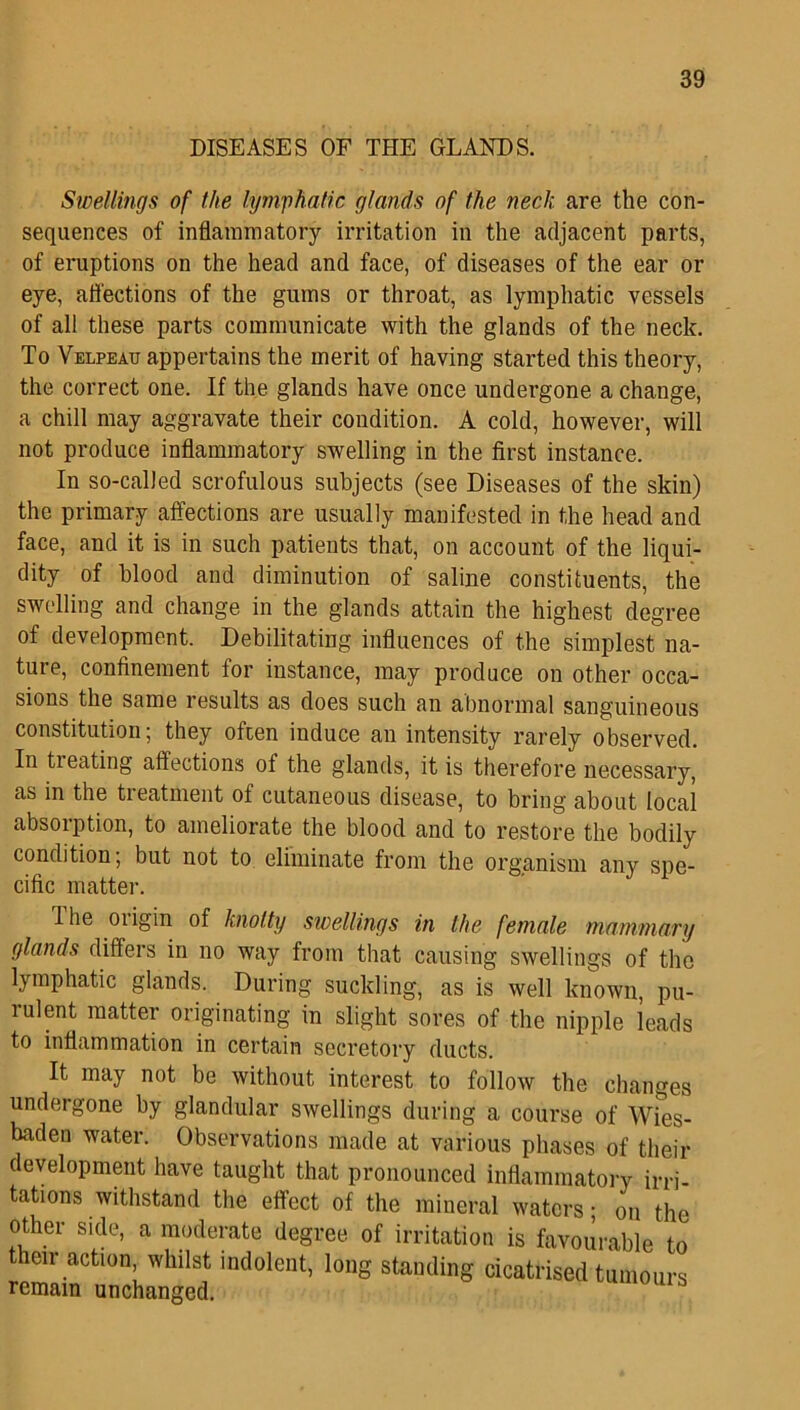 DISEASES OF THE GLANDS. Swellings of the lymphatic glands of the neck are the con- sequences of inflammatory irritation in the adjacent parts, of eruptions on the head and face, of diseases of the ear or eye, affections of the gums or throat, as lymphatic vessels of all these parts communicate with the glands of the neck. To Velpeau appertains the merit of having started this theory, the correct one. If the glands have once undergone a change, a chill may aggravate their condition. A cold, however, will not produce inflammatory swelling in the first instance. In so-called scrofulous subjects (see Diseases of the skin) the primary affections are usually manifested in the head and face, and it is in such patients that, on account of the liqui- dity of blood and diminution of saline constituents, the swelling and change in the glands attain the highest degree of development. Debilitating influences of the simplest na- ture, confinement for instance, may produce on other occa- sions the same results as does such an abnormal sanguineous constitution; they often induce an intensity rarely observed. In ti eating affections ot the glands, it is therefore necessary, as in the treatment of cutaneous disease, to bring about local absorption, to ameliorate the blood and to restore the bodily condition; but not to eliminate from the organism any spe- cific matter. I he oiigin of knotty swellings in the female mammary glands differs in no way from that causing swellings of the lymphatic glands. During suckling, as is well known, pu- mlent matter originating in slight sores of the nipple leads to inflammation in certain secretory ducts. It may not be without interest to follow the changes undergone by glandular swellings during a course of Wies- baden water. Observations made at various phases of their development have taught that pronounced inflammatory irri- tations withstand the effect of the mineral waters; on the other side, a moderate degree of irritation is favourable to heir action, whilst indolent, long standing cicatrised tumours remain unchanged.