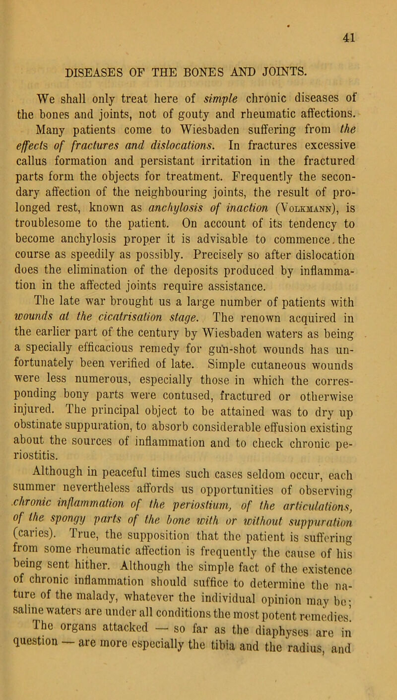 DISEASES OF THE BONES AND JOINTS. We shall only treat here of simple chronic diseases of the bones and joints, not of gouty and rheumatic affections. Many patients come to Wiesbaden suffering from the effects, of fractures and dislocations. In fractures excessive callus formation and persistant irritation in the fractured parts form the objects for treatment. Frequently the secon- dary affection of the neighbouring joints, the result of pro- longed rest, known as anchylosis of inaction (Volkmann), is troublesome to the patient. On account of its tendency to become anchylosis proper it is advisable to commence, the course as speedily as possibly. Precisely so after dislocation does the elimination of the deposits produced by inflamma- tion in the affected joints require assistance. The late war brought us a large number of patients with wounds at the cicatrisation stage. The renown acquired in the earlier part of the century by Wiesbaden waters as being a specially efficacious remedy for gun-shot wounds has un- fortunately been verified of late. Simple cutaneous wounds were less numerous, especially those in which the corres- ponding bony parts were contused, fractured or otherwise injured. The principal object to be attained was to dry up obstinate suppuration, to absorb considerable effusion existing about the sources of inflammation and to check chronic pe- riostitis. Although in peaceful times such cases seldom occur, each summer nevertheless affords us opportunities of observing chronic inflammation of the perioslium, of the articulations, of the spongy parts of the bone with or without suppuration (caries). True, the supposition that the patient is suffering from some rheumatic affection is frequently the cause of his being sent hither. Although the simple fact of the existence of chronic inflammation should suffice to determine the na- ture of the malady, whatever the individual opinion may be- saline waters are under all conditions the most potent remedies' The organs attacked - so far as the diaphyses are in question - are more especially the tibia and the radius, and