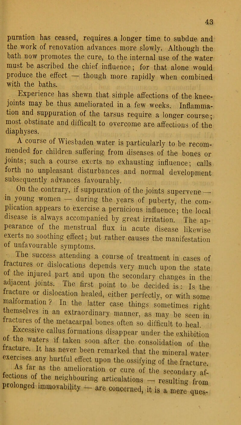 puration has ceased, requires a longer time to subdue and the work of renovation advances more slowly. Although the bath now promotes the cure, to the internal use of the water must be ascribed the chief influence; for that alone would produce the effect — though more rapidly when combined with the baths. Experience has shewn that simple affections of the knee- joints may be thus ameliorated in a few weeks. Inflamma- tion and suppuration of the tarsus require a longer course; most obstinate and difficult to overcome are affections of the diaphyses. A course of Wiesbaden water is particularly to be recom- mended for children suffering from diseases of the bones or joints; such a course exerts no exhausting influence; calls forth no unpleasant disturbances and normal development subsequently advances favourably. On the contrary, if suppuration of the joints supervene — in young women — during the years of puberty, the com- plication appears to exercise a pernicious influence; the local disease is always accompanied by great irritation. The ap- pearance of the menstrual flux in acute disease likewise exerts no soothing effect; but rather causes the manifestation of unfavourable symptoms. The success attending a course of treatment in cases of fractures or dislocations depends very much upon the state of the injured part and upon the secondary changes in the adjacent joints. The first point to be decided is: Is the fiacture or dislocation healed, either perfectly, or with some malformation ? In the latter case things sometimes right themselves in an extraordinary manner, as may be seen in fractures of the metacarpal bones often so difficult to heal. Excessive callus formations disappear under the exhibition ol the waters if taken soon after the consolidation of the fracture. It has never been remarked that the mineral water exercises any hurtful effect upon the ossifying of the fracture As far as the amelioration or cure of the secondary af- fections of the neighbouring articulations - resulting from piolonged immovability — are concerned, it is a mere ques-