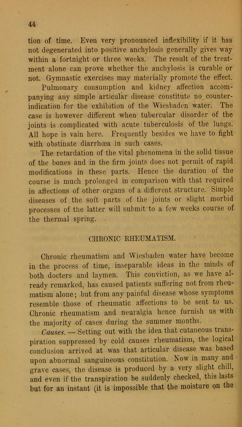 tion of time. Even very pronounced inflexibility if it has not degenerated into positive anchylosis generally gives way within a fortnight or three weeks. The result of the treat- ment alone can prove whether the anchylosis is curable or not. Gymnastic exercises may materially promote the effect. Pulmonary consumption and kidney affection accom- panying any simple articular disease constitute no counter- indication for the exhibition of the Wiesbaden water. The case is however different when tubercular disorder of the joints is complicated with acute tuberculosis of the lungs. All hope is vain here. Frequently besides we have to fight with obstinate diarrhoea in such cases. The retardation of the vital phenomena in the solid tissue of the bones and in the firm joints does not permit of rapid modifications in these parts. Hence the duration of the course is much prolonged in comparison with that required in affections of other organs of a different structure. Simple diseases of the soft parts of the joints or slight morbid processes of the latter will submit to a few weeks course of the thermal spring. CHRONIC RHEUMATISM. Chronic rheumatism and Wiesbaden water have become in the process of time, inseparable ideas in the minds of both docters and laymen. This conviction, as we have al- ready remarked, has caused patients suffering not from rheu- matism alone; but from any painful disease whose symptoms resemble those of rheumatic affections to be sent to us. Chronic rheumatism and neuralgia hence furnish us with the majority of cases during the summer months. Causes. — Setting out with the idea that cutaneous trans- piration suppressed by cold causes rheumatism, the logical conclusion arrived at was that articular disease was based upon abnormal sanguineous constitution. Now in many and grave cases, the disease is produced by a very slight chill, and even if the transpiration be suddenly checked, this las>ts but for an instant (it is impossible that the moisture on the