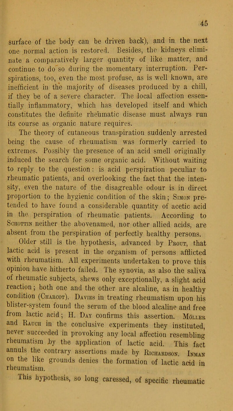 surface of the body can be driven back), and in the next one normal action is restored. Besides, the kidneys elimi- nate a comparatively larger quantity of like matter, and continue to do so during the momentary interruption. Per- spirations, too, even the most profuse, as is well known, are inefficient in the majority of diseases produced by a chill, if they be of a severe character. The local affection essen- tially inflammatory, which has developed itself and which constitutes the definite rheumatic disease must always run its course as organic nature requires. The theory of cutaneous transpiration suddenly arrested being the cause of rheumatism was formerly carried to extremes. Possibly the presence of an acid smell originally induced the search for some organic acid. Without waiting to reply to the question: is acid perspiration peculiar to rheumatic patients, and overlooking the fact that the inten- sity, even the nature of the disagreable odour is in direct proportion to the hygienic condition of the skin; Simon pre- tended to have found a considerable quantity of acetic acid in the perspiration of rheumatic patients. According to Schottin neither the abovenamed, nor other allied acids, are absent from the perspiration of perfectly healthy persons. Older still is the hypothesis, advanced by Prout, that lactic acid is present in the organism of persons afflicted with rheumatism. All experiments undertaken to prove this opinion have hitherto failed. The synovia, as also the saliva of rheumatic subjects, shews only exceptionally, a slight acid reaction; both one and the other are alcaline, as in healthy condition (Charcot). Davies in treating rheumatism upon his blister-system found the serum of the blood alcaline and free from lactic acid; H. Day confirms this assertion. MOller and Rauch in the conclusive experiments they instituted, never succeeded in provoking any local affection resembling rheumatism fly the application of lactic acid. This fact annuls the contrary assertions made by Richardson. Inman on the like grounds denies the formation of lactic acid in rheumatism. This hypothesis, so long caressed, of specific rheumatic