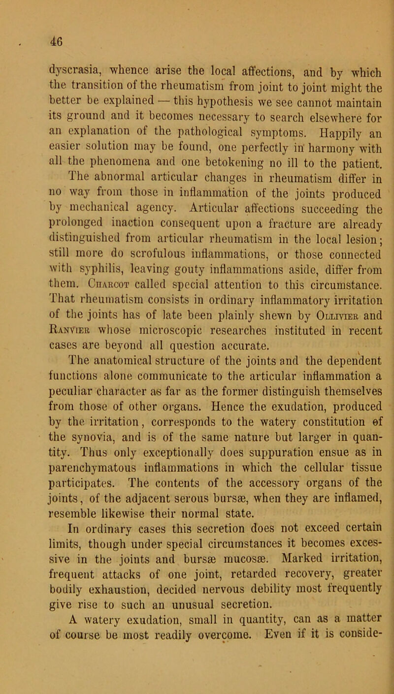 dyscrasia, whence arise the local affections, and by which the transition of the rheumatism from joint to joint might the better be explained — this hypothesis we see cannot maintain its ground and it becomes necessary to search elsewhere for an explanation of the pathological symptoms. Happily an easier solution may be found, one perfectly in' harmony with all the phenomena and one betokening no ill to the patient. The abnormal articular changes in rheumatism differ in no way from those in inflammation of the joints produced by mechanical agency. Articular affections succeeding the prolonged inaction consequent upon a fracture are already distinguished from articular rheumatism in the local lesion; still more do scrofulous inflammations, or those connected with syphilis, leaving gouty inflammations aside, differ from them. CnARcoT called special attention to this circumstance. That rheumatism consists in ordinary inflammatory irritation of the joints has of late been plainly shewn by Ollivier and Ranvier whose microscopic researches instituted in recent cases are beyond all question accurate. The anatomical structure of the joints and the dependent functions alone communicate to the articular inflammation a peculiar character as far as the former distinguish themselves from those of other organs. Hence the exudation, produced by the irritation, corresponds to the watery constitution of the synovia, and is of the same nature but larger in quan- tity. Thus only exceptionally does suppuration ensue as in parenchymatous inflammations in which the cellular tissue participates. The contents of the accessory organs of the joints, of the adjacent serous bursae, when they are inflamed, resemble likewise their normal state. In ordinary cases this secretion does not exceed certain limits, though under special circumstances it becomes exces- sive in the joints and bursae mucosae. Marked irritation, frequent attacks of one joint, retarded recovery, greater bodily exhaustion, decided nervous debility most frequently give rise to such an unusual secretion. A watery exudation, small in quantity, can as a matter of course be most readily overcome. Even if it is conside-