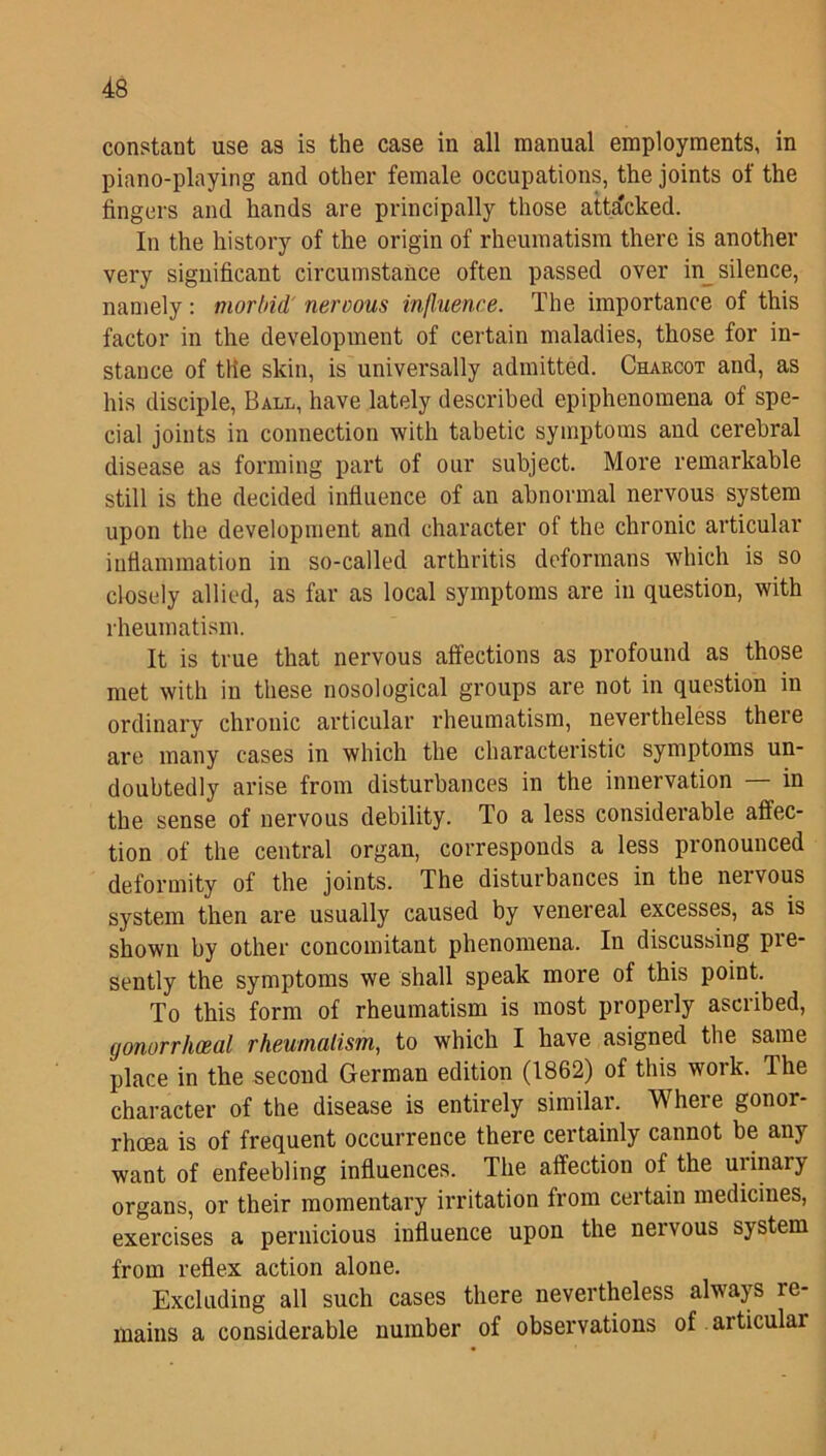 constant use as is the case in all manual employments, in piano-playing and other female occupations, the joints of the fingers and hands are principally those attacked. In the history of the origin of rheumatism there is another very significant circumstance often passed over in silence, namely: morbid nervous influence. The importance of this factor in the development of certain maladies, those for in- stance of the skin, is universally admitted. Chabcot and, as his disciple, Ball, have lately described epiphenomena of spe- cial joints in connection with tabetic symptoms and cerebral disease as forming part of our subject. More remarkable still is the decided influence of an abnormal nervous system upon the development and character of the chronic articular inflammation in so-called arthritis deformans which is so closely allied, as far as local symptoms are in question, with rheumatism. It is true that nervous affections as profound as those met with in these nosological groups are not in question in ordinary chronic articular rheumatism, nevertheless there are many cases in which the characteristic symptoms un- doubtedly arise from disturbances in the innervation — in the sense of nervous debility. To a less considerable affec- tion of the central organ, corresponds a less pronounced deformity of the joints. The disturbances in the neivous system then are usually caused by venereal excesses, as is shown by other concomitant phenomena. In discussing pie- sently the symptoms we shall speak more of this point. To this form of rheumatism is most properly ascribed, gonorrhoeal rheumatism, to which I have asigned the same place in the second German edition (1862) of this work. The character of the disease is entirely similar. Where gonor- rhoea is of frequent occurrence there certainly cannot be any want of enfeebling influences. The affection of the urinary organs, or their momentary irritation from certain medicines, exercises a pernicious influence upon the nervous system from reflex action alone. Excluding all such cases there nevertheless always re- mains a considerable number of observations of aiticulai