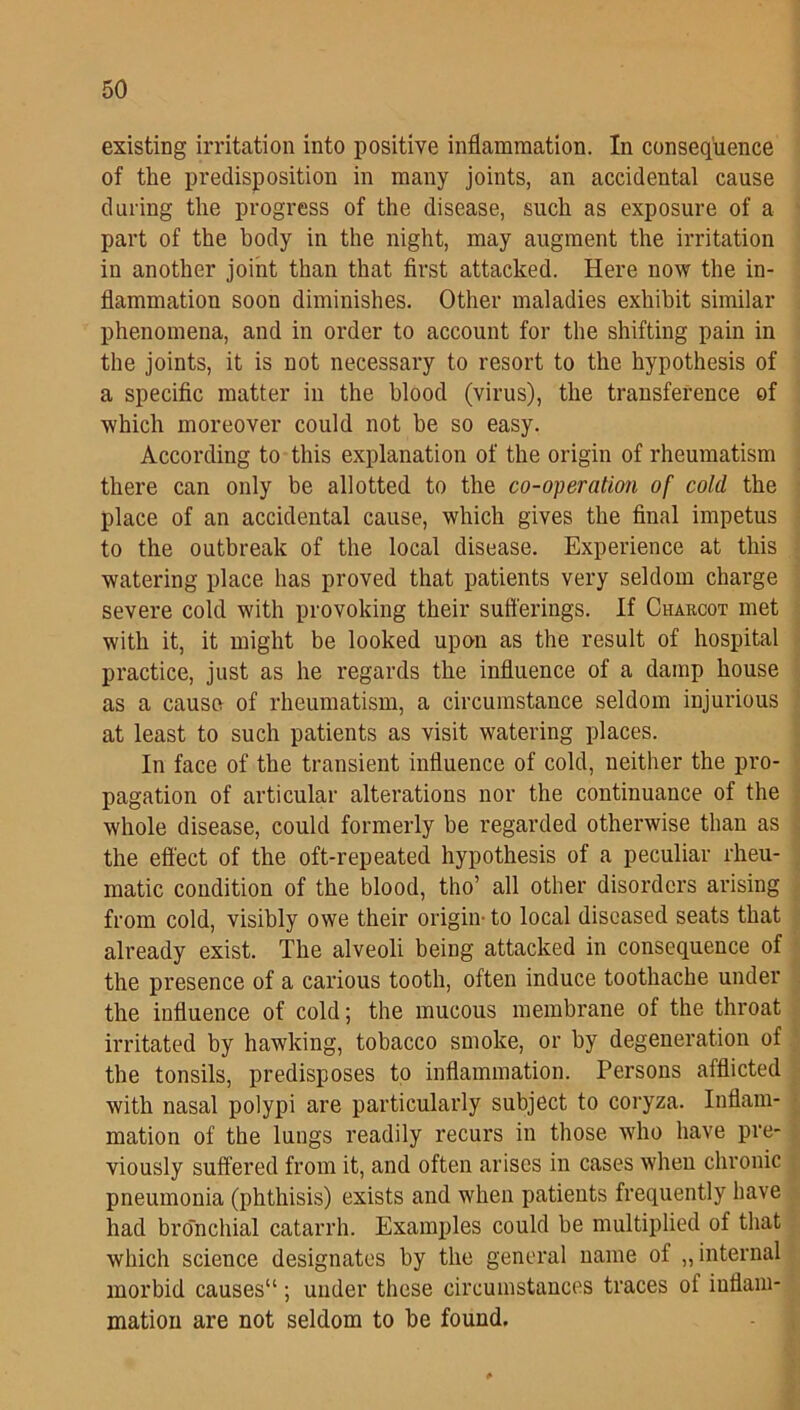 existing irritation into positive inflammation. In consequence of the predisposition in many joints, an accidental cause during the progress of the disease, such as exposure of a part of the body in the night, may augment the irritation in another joint than that first attacked. Here now the in- flammation soon diminishes. Other maladies exhibit similar phenomena, and in order to account for the shifting pain in the joints, it is not necessary to resort to the hypothesis of a specific matter in the blood (virus), the transference of which moreover could not be so easy. According to this explanation of the origin of rheumatism there can only be allotted to the co-operation of cold the place of an accidental cause, which gives the final impetus to the outbreak of the local disease. Experience at this watering place has proved that patients very seldom charge severe cold with provoking their sufferings. If Charcot met with it, it might be looked upon as the result of hospital practice, just as he regards the influence of a damp house as a cause of rheumatism, a circumstance seldom injurious at least to such patients as visit watering places. In face of the transient influence of cold, neither the pro- pagation of articular alterations nor the continuance of the whole disease, could formerly be regarded otherwise than as the effect of the oft-repeated hypothesis of a peculiar rheu- matic condition of the blood, tho’ all other disorders arising from cold, visibly owe their origin- to local diseased seats that already exist. The alveoli being attacked in consequence of the presence of a carious tooth, often induce toothache under the influence of cold; the mucous membrane of the throat irritated by hawking, tobacco smoke, or by degeneration of the tonsils, predisposes to inflammation. Persons afflicted with nasal polypi are particularly subject to coryza. Inflam- mation of the lungs readily recurs in those who have pre- viously suffered from it, and often arises in cases when chronic pneumonia (phthisis) exists and when patients frequently have had bronchial catarrh. Examples could be multiplied of that which science designates by the general name of „ internal morbid causes'1; under these circumstances traces of inflam- mation are not seldom to be found.