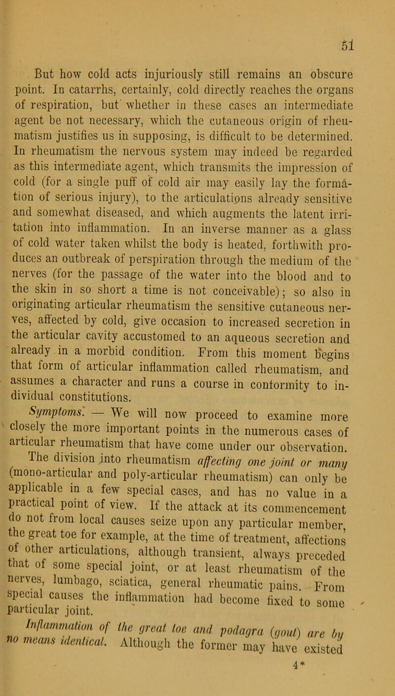 But how cold acts injuriously still remains an obscure point. In catarrhs, certainly, cold directly reaches the organs of respiration, but' whether in these cases an intermediate agent be not necessary, which the cutaneous origin of rheu- matism justifies us in supposing, is difficult to be determined. In rheumatism the nervous system may indeed be regarded as this intermediate agent, which transmits the impression of cold (for a single puff of cold air may easily lay the forma- tion of serious injury), to the articulations already sensitive and somewhat diseased, and which augments the latent irri- tation into inflammation. In an inverse manner as a glass of cold water taken whilst the body is heated, forthwith pro- duces an outbreak of perspiration through the medium of the nerves (for the passage of the water into the blood and to the skin in so short a time is not conceivable); so also in originating articular rheumatism the sensitive cutaneous ner- ves, affected by cold, give occasion to increased secretion in the articular cavity accustomed to an aqueous secretion and already in a morbid condition. From this moment Begins that form of articular inflammation called rheumatism, and assumes a character and runs a course in conformity to in- dividual constitutions. Symptoms. We will now proceed to examine more closely the more important points in the numerous cases of articulai rheumatism that have coine under our observation. The division into rheumatism affecting one joint or many (mono-articular and poly-articular rheumatism) can only be applicable in a few special cases, and has no value in a practical point of view. If the attack at its commencement do not from local causes seize upon any particular member the great toe for example, at the time of treatment, affections of other articulations, although transient, always preceded that of some special joint, or at least rheumatism of the ncives, lumbago, sciatica, general rheumatic pains. From special causes the inflammation had become fixed to some particular joint. Inflammation of the great toe and podagra (gold) are I no means identical. Although the former may have existc 4 *