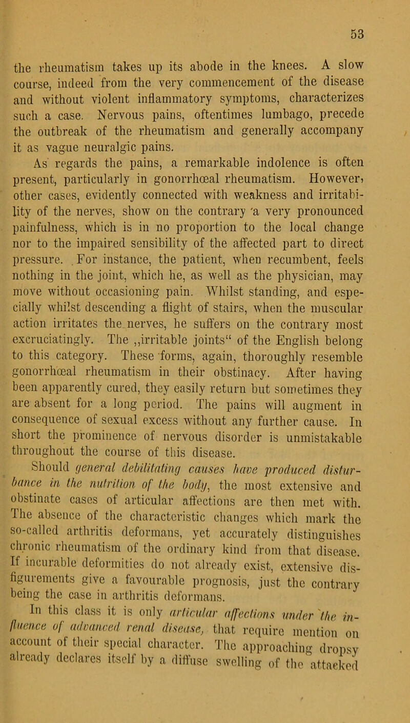 the rheumatism takes up its abode in the knees. A slow course, indeed from the very commencement of the disease and without violent inflammatory symptoms, characterizes such a case. Nervous pains, oftentimes lumbago, precede the outbreak of the rheumatism and generally accompany it as vague neuralgic pains. As regards the pains, a remarkable indolence is often present, particularly in gonorrhoeal rheumatism. However? other cases, evidently connected with weakness and irritabi- lity of the nerves, show on the contrary 'a very pronounced painfulness, which is in no proportion to the local change nor to the impaired sensibility of the affected part to direct pressure. For instance, the patient, when recumbent, feels nothing in the joint, which he, as well as the physician, may move without occasioning pain. Whilst standing, and espe- cially whilst descending a flight of stairs, when the muscular action irritates the. nerves, he suffers on the contrary most excruciatingly. The „irritable joints11 of the English belong to this category. These forms, again, thoroughly resemble gonorrhoeal rheumatism in their obstinacy. After having been apparently cured, they easily return but sometimes they are absent for a long period. The pains will augment in consequence of sexual excess without any further cause. In short the prominence of nervous disorder is unmistakable throughout the course of this disease. Should general debilitating causes have produced distur- bance in the nutrition of the body, the most extensive and obstinate cases of articular affections are then met with. The absence of the characteristic changes which mark the so-called arthritis deformans, yet accurately distinguishes chronic rheumatism of the ordinary kind from that disease. It incurable deformities do not already exist, extensive dis- figurements give a favourable prognosis, just the contrary being the case in arthritis deformans. In this class it is only articular affections under the in- fluence of advanced renal disease, that require mention on account of their special character. The approaching dropsy already declares itself by a diffuse swelling of the attacked