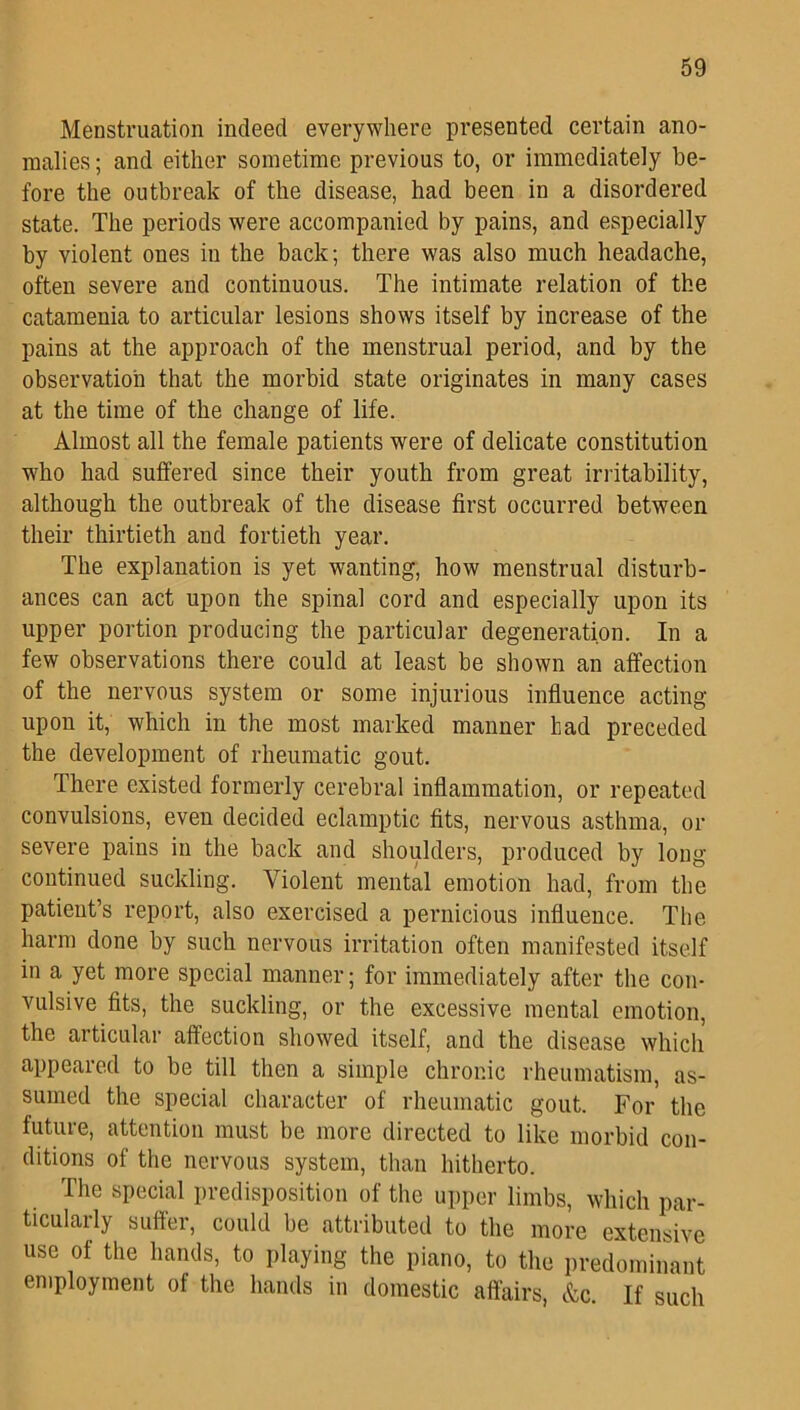 Menstruation indeed everywhere presented certain ano- malies ; and either sometime previous to, or immediately be- fore the outbreak of the disease, had been in a disordered state. The periods were accompanied by pains, and especially by violent ones in the back; there was also much headache, often severe and continuous. The intimate relation of the catamenia to articular lesions shows itself by increase of the pains at the approach of the menstrual period, and by the observation that the morbid state originates in many cases at the time of the change of life. Almost all the female patients were of delicate constitution who had suffered since their youth from great irritability, although the outbreak of the disease first occurred between their thirtieth and fortieth year. The explanation is yet wanting, how menstrual disturb- ances can act upon the spinal cord and especially upon its upper portion producing the particular degeneration. In a few observations there could at least be shown an affection of the nervous system or some injurious influence acting upon it, which in the most marked manner had preceded the development of rheumatic gout. There existed formerly cerebral inflammation, or repeated convulsions, even decided eclamptic fits, nervous asthma, or severe pains in the back and shoulders, produced by long continued suckling. Violent mental emotion had, from the patient’s report, also exercised a pernicious influence. The harm done by such nervous irritation often manifested itself in a yet more special manner; for immediately after the con- vulsive fits, the suckling, or the excessive mental emotion, the articular affection showed itself, and the disease which appeared to be till then a simple chronic rheumatism, as- sumed the special character of rheumatic gout. For' the future, attention must be more directed to like morbid con- ditions of the nervous system, than hitherto. The special predisposition of the upper limbs, which par- ticularly suffer, could be attributed to the more extensive use of the hands, to playing the piano, to the predominant employment of the hands in domestic affairs, &c. If such