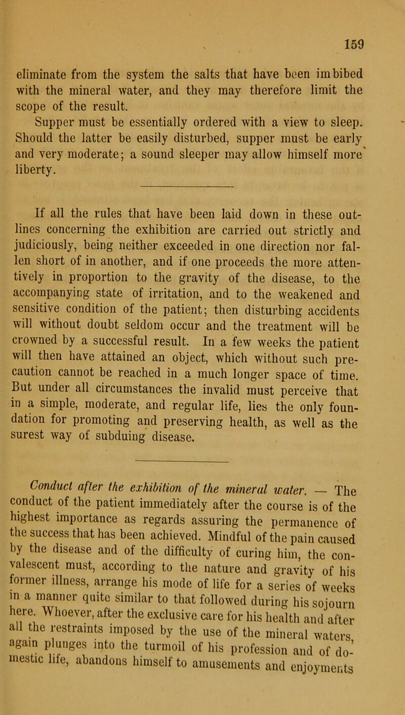eliminate from the system the salts that have been imbibed with the mineral water, and they may therefore limit the scope of the result. Supper must be essentially ordered with a view to sleep. Should the latter be easily disturbed, supper must be early and very moderate; a sound sleeper may allow himself more liberty. If all the rules that have been laid down in these out- lines concerning the exhibition are carried out strictly and judiciously, being neither exceeded in one direction nor fal- len short of in another, and if one proceeds the more atten- tively in proportion to the gravity of the disease, to the accompanying state of irritation, and to the weakened and sensitive condition of the patient; then disturbing accidents will without doubt seldom occur and the treatment will be crowned by a successful result. In a few weeks the patient will then have attained an object, which without such pre- caution cannot be reached in a much longer space of time. But under all circumstances the invalid must perceive that in a simple, moderate, and regular life, lies the only foun- dation for promoting and preserving health, as well as the surest way of subduing disease. Conduct after the exhibition of the mineral water. — The conduct of the patient immediately after the course is of the highest importance as regards assuring the permanence of the success that has been achieved. Mindful of the pain caused by the disease and of the difficulty of curing him, the con- valescent must, according to the nature and gravity of his former illness, arrange his mode of life for a series of weeks in a manner quite similar to that followed during his sojourn here Whoever, after the exclusive care for his health and after all the restraints imposed by the use of the mineral waters again plunges into the turmoil of his profession and of do- mestic life, abandons himself to amusements and enjoyments