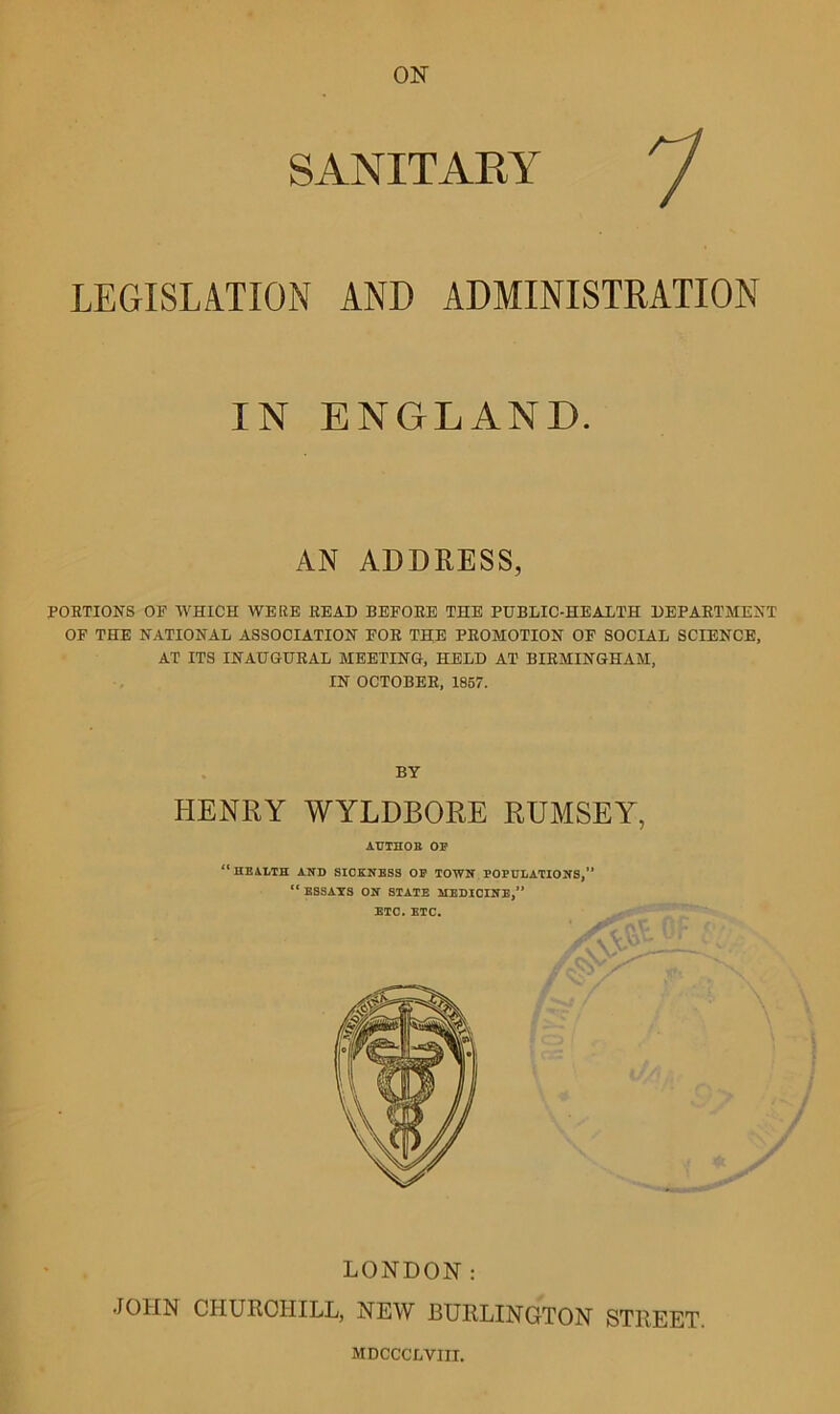 SANITARY LEGISLATION AND ADMINISTRATION IN ENGLAND. AN ADDRESS, PORTIONS OF WHICH WERE READ BEFORE THE PUBLIC-HEALTH DEPARTMENT OF THE NATIONAL ASSOCIATION FOR THE PROMOTION OF SOCIAL SCIENCE, AT ITS INAUGURAL MEETING, HELD AT BIRMINGHAM, IN OCTOBER, 1857. BY HENRY WYLDBORE RUMSEY, AUTHOR OF “ HEALTH AND SICKNESS OF TOWN POPULATIONS,” “ ESSAYS ON STATE MEDICINE,” ETC. ETC. LONDON: JOHN CHURCHILL, NEW BURLINGTON STREET MDCCCLYIII.