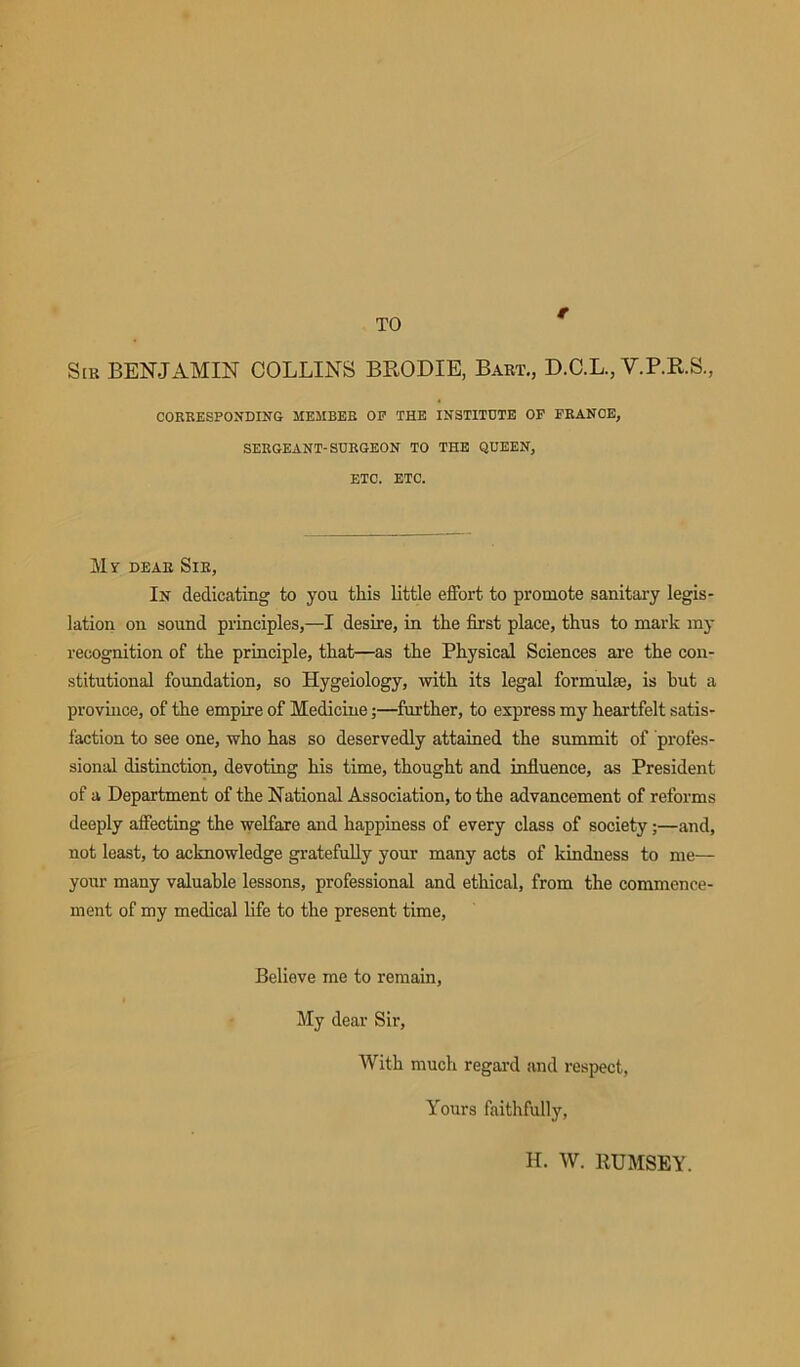 TO r Slr BENJAMIN COLLINS BRODIE, Bart., D.C.L., V.P.R.S., CORRESPONDING MEMBER OP THE INSTITUTE OF FRANCE, SERGEANT-SURGEON TO THE QUEEN, ETC. ETC. Mr dear Sir, In dedicating to you this little effort to promote sanitary legis- lation on sound principles,—I desire, in the first place, thus to mark my recognition of the principle, that—as the Physical Sciences are the con- stitutional foundation, so Hygeiology, with its legal formulae, is hut a province, of the empire of Medicine;—further, to express my heartfelt satis- faction to see one, who has so deservedly attained the summit of profes- sional distinction, devoting his time, thought and influence, as President of a Department of the National Association, to the advancement of reforms deeply affecting the welfare and happiness of every class of society;—and, not least, to acknowledge gratefully your many acts of kindness to me— your many valuable lessons, professional and ethical, from the commence- ment of my medical life to the present time, Believe me to remain, My dear Sir, With much regard and respect, Yours faithfully, H. W. RUMSEY.