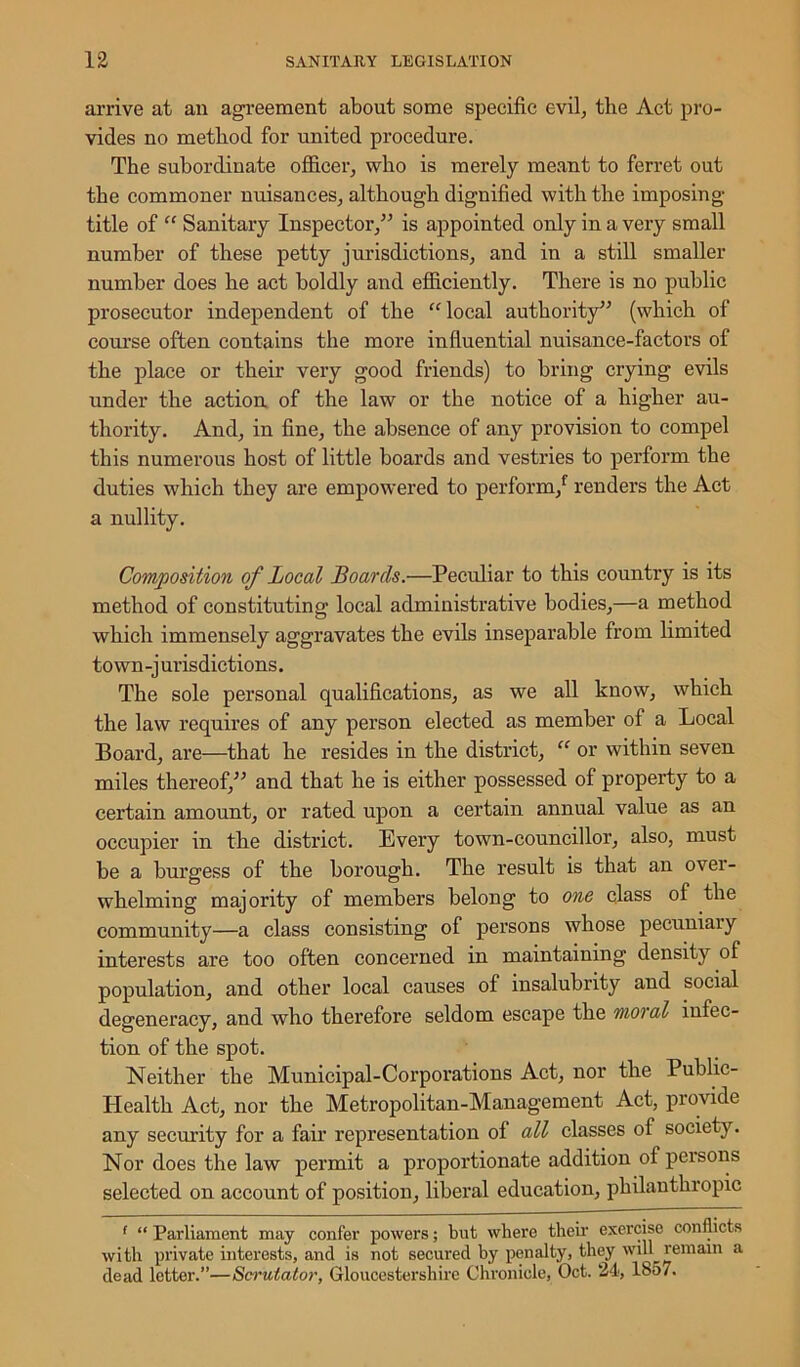 arrive at an agreement about some specific evil., the Act pro- vides no method for united procedure. The subordinate officer, who is merely meant to ferret out the commoner nuisances, although dignified with the imposing title of “ Sanitary Inspector,” is appointed only in a very small number of these petty jurisdictions, and in a still smaller number does he act boldly and efficiently. There is no public prosecutor independent of the “local authority” (which of course often contains the more influential nuisance-factors of the place or their very good friends) to bring crying evils under the action of the law or the notice of a higher au- thority. And, in fine, the absence of any provision to compel this numerous host of little boards and vestries to perform the duties which they are empowered to perform/ renders the Act a nullity. Composition of Local Boards.—Peculiar to this country is its method of constituting local administrative bodies,—a method which immensely aggravates the evils inseparable from limited town -j urisdictions. The sole personal qualifications, as we all know, which the law requires of any person elected as member of a Local Board, are—that he resides in the district, “ or within seven miles thereof,” and that he is either possessed of property to a certain amount, or rated upon a certain annual value as an occupier in the district. Every town-councillor, also, must be a burgess of the borough. The result is that an over- whelming majority of members belong to one class of the community—a class consisting of persons whose pecuniary interests are too often concerned in maintaining density of population, and other local causes of insalubrity and social degeneracy, and who therefore seldom escape the moral infec- tion of the spot. Neither the Municipal-Corporations Act, nor the Public- Health Act, nor the Metropolitan-Management Act, provide any security for a fair representation of all classes of society. Nor does the law permit a proportionate addition of persons selected on account of position, liberal education, philanthropic 1 “ Parliament may confer powers; but where their exercise conflicts with private interests, and is not secured by penalty, they will remain a dead letter.”—Scrutator, Gloucestershire Chronicle, Oct. 24, 1857.