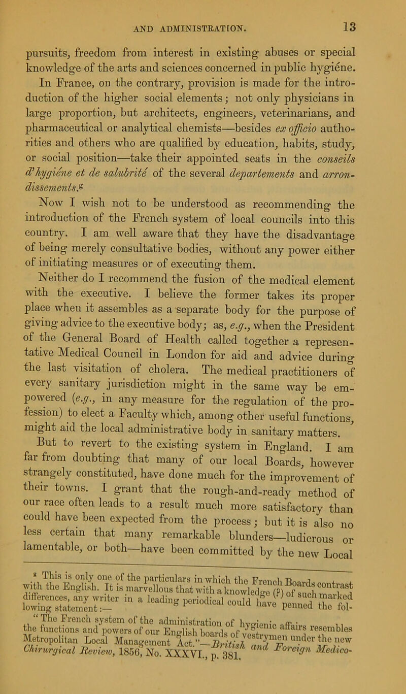 pursuits, freedom from interest in existing abuses or special knowledge of the arts and sciences concerned in public hygiene. In France, on the contrary, provision is made for the intro- duction of the higher social elements; not only physicians in large proportion, but architects, engineers, veterinarians, and pharmaceutical or analytical chemists—besides ex officio autho- rities and others who are qualified by education, habits, study, or social position—take their appointed seats in the conseils cVhygiene et cle salubrite of the several departements and arron- dissements.% Now I wish not to be understood as recommending the introduction of the French system of local councils into this country. I am well aware that they have the disadvantage of being merely consultative bodies, without any power either of initiating measures or of executing them. Neither do I recommend the fusion of the medical element with the executive. I believe the former takes its proper place when it assembles as a separate body for the purpose of giving advice to the executive body; as, e.g., when the President of the Geneial Board of Plealth called together a represen- tative Medical Council in London for aid and advice during the last visitation of cholera. The medical practitioners of every sanitary jurisdiction might in the same way be em- powered (e.g., m any measure for the regulation of the pro- fession) to elect a Faculty which, among other useful functions, might aid the local administrative body in sanitary matters. But to revert to the existing system in England. I am far from doubting that many of our local Boards, however strangely constituted, have done much for the improvement of their towns. I grant that the rough-and-ready method of °ur race often leads to a result much more satisfactory than could have been expected from the process; but it is also no less certain that many remarkable blunders—ludicrous or lamentable, or both—have been committed by the new Local * f h'sIs only one of the particulars in which the French EnoWI, < , with the English. It is marvellous that with a knowledge (?) of sath WkS the functions and'powersof our^n'diahboa^^^ affair? resembles Metropolitan Local Management Act ” RriU ■/ s^m®n u>Mer the new Chirurgical Review, 1856? No XXXVlTf 381 ^ Medic°'
