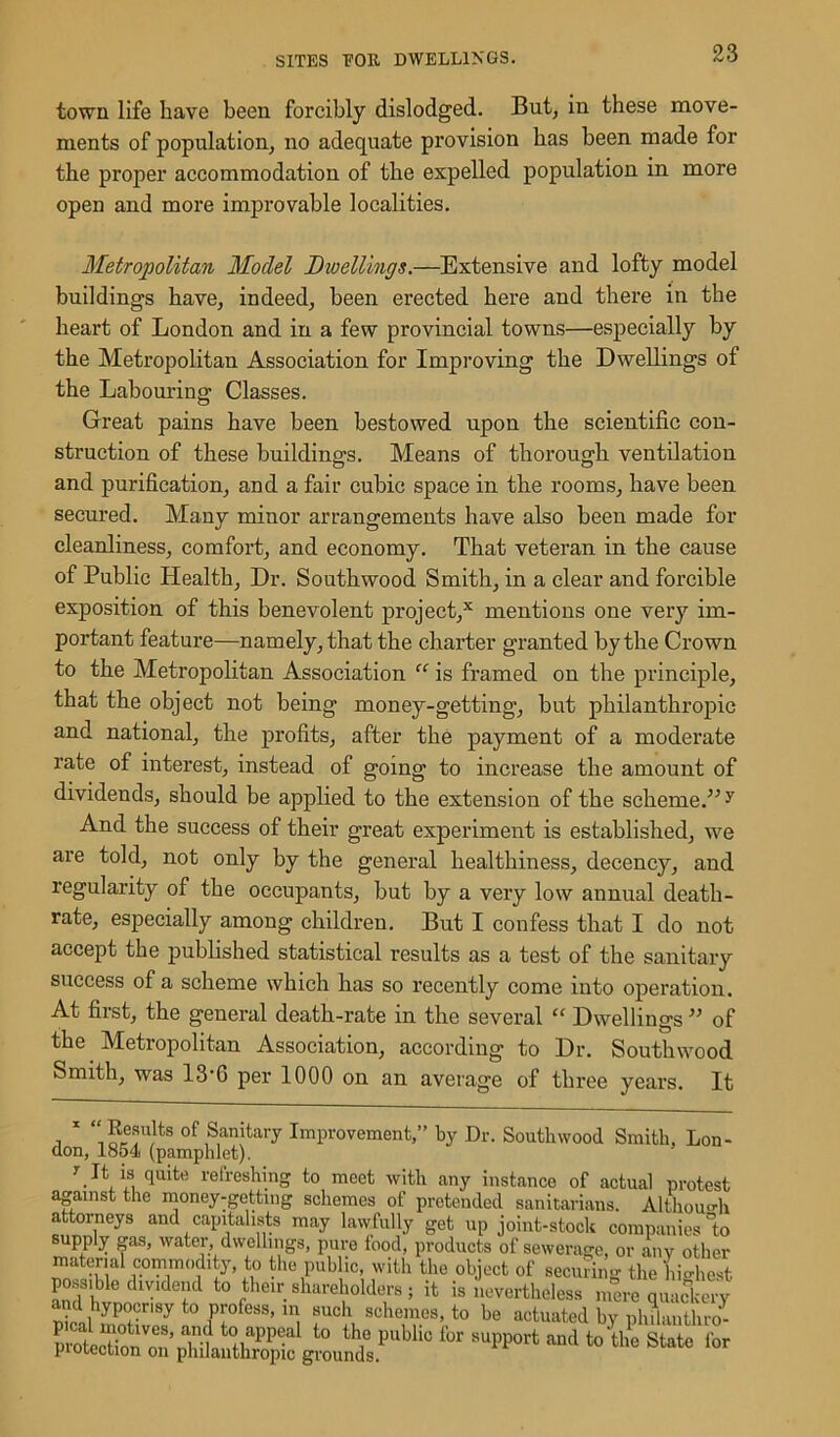 town life have been forcibly dislodged. But, in these move- ments of population, no adequate provision has been made for the proper accommodation of the expelled population in more open and more improvable localities. Metropolitan Model Dwellings.—Extensive and lofty model buildings have, indeed, been erected here and there in the heart of London and in a few provincial towns—especially by the Metropolitan Association for Improving the Dwellings of the Labouring: Classes. Great pains have been bestowed upon the scientific con- struction of these buildings. Means of thorough ventilation and purification, and a fair cubic space in the rooms, have been secured. Many minor arrangements have also been made for cleanliness, comfort, and economy. That veteran in the cause of Public Health, Dr. Southwood Smith, in a clear and forcible exposition of this benevolent project,x mentions one very im- portant feature—namely, that the charter granted by the Crown to the Metropolitan Association “ is framed on the principle, that the object not being money-getting, but philanthropic and national, the profits, after the payment of a moderate rate of interest, instead of going to increase the amount of dividends, should be applied to the extension of the scheme.” y And the success of their great experiment is established, we are told, not only by the general healthiness, decency, and regularity of the occupants, but by a very low annual death- rate, especially among children. But I confess that I do not accept the published statistical results as a test of the sanitary success of a scheme which has so recently come into operation. At first, the general death-rate in the several “ Dwellings ” of the Metropolitan Association, according to Dr. Southwood Smith, was 13-G per 1000 on an average of three years. It 1 ‘‘Results of Sanitary Improvement,” by Dr. Southwood Smith, Lon- don, 1854 (pamphlet). duite refreshing to meet with any instance of actual protest against the money-getting schemes of pretended sanitarians. Although attorneys and capitalists may lawfully get up joint-stock companies °to supply gas, water, dwellings, pure food, products of sewerage, or any other material commodity, to the public, with the object of securing the highest possible dividend to their shareholders; it is nevertheless mere quackery t0 H'ofess’ m. ®uch, schemes, to be actuated by philanthro- U^rP^b^giSi;.ip“blifot mi ‘°'u,e stote r°r