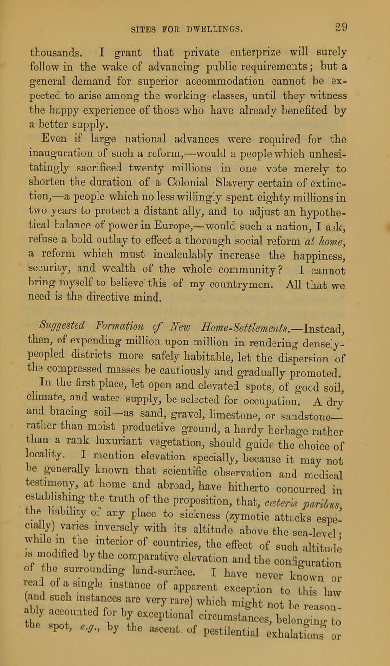 thousands. I grant that private enterprize will surely follow in the wake of advancing public requirements; but a general demand for superior accommodation cannot be ex- pected to arise among the working classes, until they witness the happy experience of those who have already benefited by a better supply. Even if large national advances were required for the inauguration of such a reform,—would a people which unhesi- tatingly sacrificed twenty millions in one vote merely to shorten the duration of a Colonial Slavery certain of extinc- tion,—a people which no less willingly spent eighty millions in two years to protect a distant ally, and to adjust an hypothe- tical balance of power in Europe,—would such a nation, I ask, refuse a bold outlay to effect a thorough social reform at home, a reform which must incalculably increase the happiness, security, and wealth of the whole community? I cannot bring myself to believe this of my countrymen. All that we need is the directive mind. Suggested Formation of Neio Rome-Settlements.—Instead, then, of expending million upon million in rendering densely- peopled districts more safely habitable, let the dispersion of the compressed masses be cautiously and gradually promoted. In the first place, let open and elevated spots, of good soil, climate, and water supply, be selected for occupation. A dry and bracing soil as sand, gravel, limestone, or sandstone rather than moist productive ground, a hardy herbage rather than a rank luxuriant vegetation, should guide the choice of locality. I mention elevation specially, because it may not be generally known that scientific observation and medical testimony, at home and abroad, have hitherto concurred in establishing the truth of the proposition, that, cceteris paribus the liability of any place to sickness (zymotic attacks espe- cially) varies inversely with its altitude above the sea-level- while m the interior of countries, the effect of such altitude is modified by the comparative elevation and the configuration of the surrounding land-surface. I have never known or l ead of a single instance of apparent exception to this law (and such instances are very rare) which might not be reason ably accounted for by exceptional circumstances, belonging to e spot, e.g., by the ascent, of pestilential exhalations or