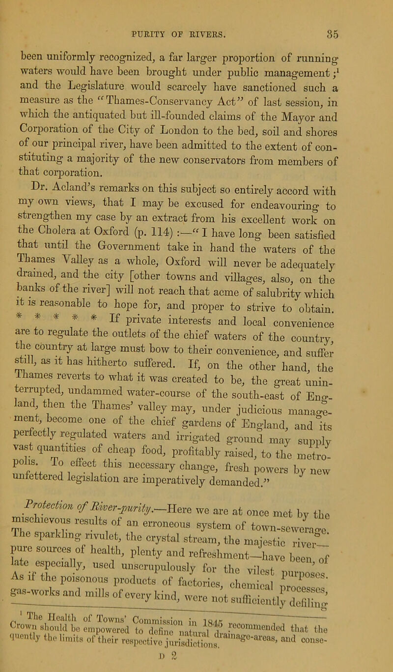 been uniformly recognized, a far larger proportion of running waters would have been brought under public management and the Legislature would scarcely have sanctioned such a measure as the “Thames-Conservancy Act” of last session, in which the antiquated but ill-founded claims of the Mayor and Corporation of the City of London to the bed, soil and shores of our principal river, have been admitted to the extent of con- stituting a majority of the new conservators from members of that corporation. Dr. Acland's remarks on this subject so entirely accord with my own views, that I may be excused for endeavouring to strengthen my case by an extract from his excellent work on the Cholera at Oxford (p. 114) :—“ I have long been satisfied that until the Government take in hand the waters of the Thames Valley as a whole, Oxford will never be adequately drained, and the city [other towns and villages, also, on the banks of the river] will not reach that acme of salubrity which it is reasonable to hope for, and proper to strive to obtain. * ff piivate interests and local convenience are to regulate the outlets of the chief waters of the country, the country at large must bow to their convenience, and suffer still, as it has hitherto suffered. If, on the other hand, the 1 hames reverts to what it was created to be, the great unin- terrupted, undammed water-course of the south-east of Eng-- and then the Thames' valley may, under judicious manage- ment, become one of the chief gardens of England, and Its perfectly regulated waters and irrigated ground may supply vast quantities of cheap food, profitably raised, to the me“o- mffpif l i f 1 18 necessai7 cha»se, fresh powers by new unfettered legislation are imperatively demanded.” Protection of Ewer-purityHere we are at once met by the mischievous results of an erroneous system of town-sewerage sparkling rivulet, the crystal stream, the majestic rivev- pure sources of health, plenty and refreshment-have been of A Vr'ly, US6d UU1ScruPulously frr the vilest purposes As if the poisonous products of factories chemffol 1 1 g^orWn,, millsofCTClyld,Klj The Health oi Towns5 Commission in iw/fc 'rown should be empowered to dcfiiio natm-il 1 'ecOEHnended that the •l»e»% the limit* of their rap.Xo jnrisdSn«k1 couse-