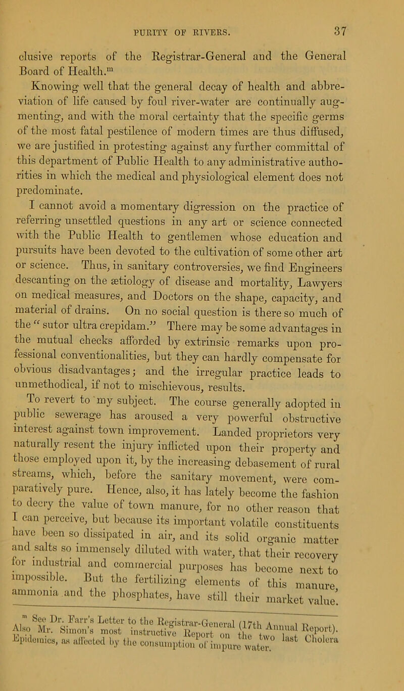 elusive reports of the Registrar-General and the General Board of Health.™ Knowing well that the general decay of health and abbre- viation of life caused by foul river-water are continually aug- menting, and with the moral certainty that the specific germs of the most fatal pestilence of modern times are thus diffused, we are justified in protesting against any further committal of this department of Public Health to any administrative autho- rities in which the medical and physiological element does not predominate. I cannot avoid a momentary digression on the practice of referring unsettled questions in any art or science connected with the Public Health to gentlemen whose education and pursuits have been devoted to the cultivation of some other art or science. Thus, in sanitary controversies, we find Engineers descanting on the aetiology of disease and mortality, Lawyers on medical measures, and Doctors on the shape, capacity, and material of drains. On no social question is there so much of the sutor ultra crepidam.” There may be some advantages in the mutual checks afforded by extrinsic remarks upon pro- fessional conventionalities, but they can hardly compensate for obvious disadvantages; and the irregular practice leads to unmethodical, if not to mischievous, results. To revert to my subject. The course generally adopted in public sewerage has aroused a very powerful obstructive interest against town improvement. Landed proprietors very naturally resent the injury inflicted upon their property and those employed upon it, by the increasing debasement of rural streams, which, before the sanitary movement, were com- paratively pure. ITence, also, it has lately become the fashion to decry the value of town manure, for no other reason that 1 can perceive, but because its important volatile constituents have been so dissipated in air, and its solid organic matter and salts so immensely diluted with water, that their recovery or industrial and commercial purposes has become next to impossible. But the fertilizing elements of this manure ammonia and the phosphates, have still their market value! bee Dr. Farrs better to the Reyistrar-Generil /ITih a, i -n Al» M, Simon', moot io.tn.ctivt E.pSTf »£ tlie consumption ol impure water. Juno iYlr. Simons m ■Epidemics, as affected »y