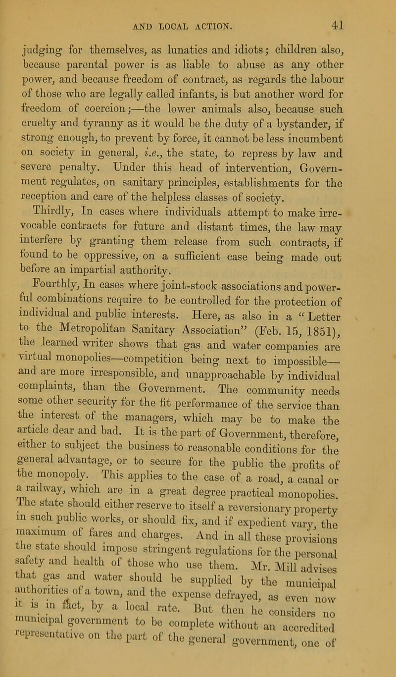 judging for themselves, as lunatics and idiots; children also, because parental power is as liable to abuse as any other power, and because freedom of contract, as regards the labour of those who are legally called infants, is but another word for freedom of coercion;—the lower animals also, because such cruelty and tyranny as it would be the duty of a bystander, if strong enough, to prevent by force, it cannot be less incumbent on society in general, i.e., the state, to repress by law and severe penalty. Under this head of intervention. Govern- ment regulates, on sanitary principles, establishments for the reception and care of the helpless classes of society. Thirdly, In cases where individuals attempt to make irre- vocable contracts for future and distant times, the law may interfere by granting them release from such contracts, if found to be oppressive, on a sufficient case being made out before an impartial authority. Fourthly, In cases where joint-stock associations and power- ful combinations require to be controlled for the protection of individual and public interests. Here, as also in a “ Letter to the Metropolitan Sanitary Association” (Feb. 15, 1851), the learned writer shows that gas and water companies are virtual monopolies—competition being next to impossible and are more irresponsible, and unapproachable by individual complaints, than the Government. The community needs some other security for the fit performance of the service than the interest of the managers, which may he to make the article dear and bad. It is the part of Government, therefore, either to subject the business to reasonable conditions for the general advantage, or to secure for the public the profits of the monopoly. This applies to the case of a road, a canal or a railway, which are in a great degree practical monopolies. . 6 state shoul(1 either reserve to itself a reversionary property m such public works, or should fix, and if expedient vary, the maximum of fares and charges. And in all these provisions the state should impose stringent regulations for the personal safety and health of those who use them. Mr. Mill advises that gas and water should be supplied by the municipal authorities of a town, and the expense defrayed, as even now A is m Act, by a local rate. But then he considers no municipal government to be complete without an accredited representative on the part of the general government, one of