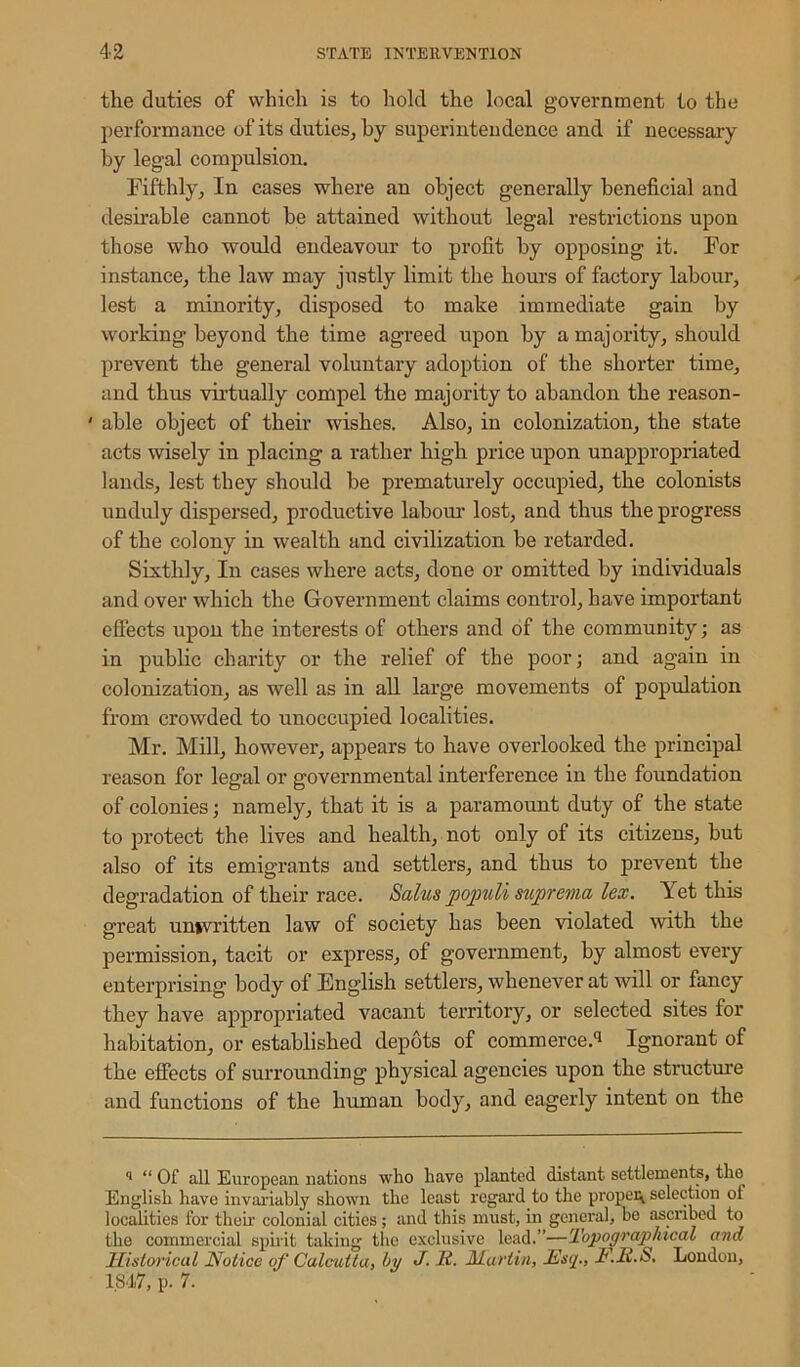 the duties of which is to hold the local government to the performance of its duties, by superintendence and if necessary by legal compulsion. Fifthly, In cases where an object generally beneficial and desirable cannot be attained without legal restrictions upon those who would endeavour to profit by opposing it. For instance, the law may justly limit the hours of factory labour, lest a minority, disposed to make immediate gain by working beyond the time agreed upon by a majority, should prevent the general voluntary adoption of the shorter time, and thus virtually compel the majority to abandon the reason- ' able object of their wishes. Also, in colonization, the state acts wisely in placing a rather high price upon unappropriated lands, lest they should be prematurely occupied, the colonists unduly dispersed, productive labour lost, and thus the progress of the colony in wealth and civilization be retarded. Sixthly, In cases where acts, done or omitted by individuals and over which the Government claims control, have important effects upon the interests of others and of the community; as in public charity or the relief of the poor; and again in colonization, as well as in all large movements of population from crowded to unoccupied localities. Mr. Mill, however, appears to have overlooked the principal reason for legal or governmental interference in the foundation of colonies; namely, that it is a paramount duty of the state to protect the lives and health, not only of its citizens, but also of its emigrants and settlers, and thus to prevent the degradation of their race. Salus populi suprcma lex. Yet this great univritten law of society has been violated with the permission, tacit or express, of government, by almost every enterprising body of English settlers, whenever at will or fancy they have appropriated vacant territory, or selected sites for habitation, or established depots of commerce.11 Ignorant of the effects of surrounding physical agencies upon the structure and functions of the hiunan body, and eagerly intent on the * “ Of all European nations who have planted distant settlements, the English have invariably shown the least regard to the proper selection ol localities for their colonial cities; and this must, in general, be ascribed to the commercial spirit taking the exclusive lead.”—Topographical and Historical Notice of Calcutta, l>y J- N. Martin, JE'sq., f.N.S. London, 1.847, p. 7.