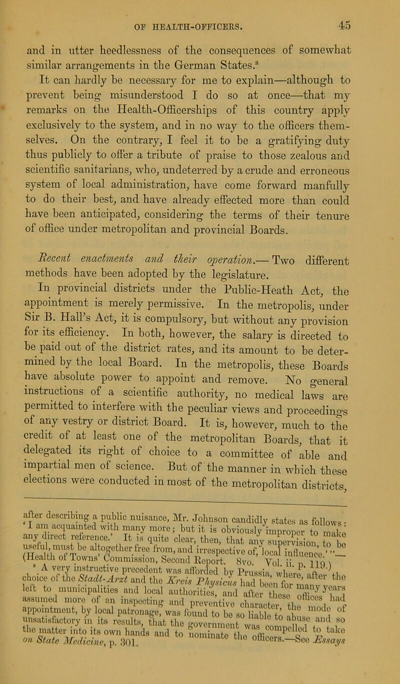and in utter heedlessness of the consequences of somewhat similar arrangements in the German States.8 It can hardly he necessary for me to explain—although to prevent being misunderstood I do so at once—that my remarks on the Health-Officerships of this country apply exclusively to the system, and in no way to the officers them- selves. On the contrary, I feel it to be a gratifying duty thus publicly to offer a tribute of praise to those zealous and scientific sanitarians, who, undeterred by a crude and erroneous system of local administration, have come forward manfully to do their best, and have already effected more than could have been anticipated, considering the terms of their tenure of office under metropolitan and provincial Boards. Recent enactments and their operation.— Two different methods have been adopted by the legislature. In provincial districts under the Public-Heath Act, the appointment is merely permissive. In the metropolis, under Sir B. Hall s Act, it is compulsory, but without any provision for its efficiency. In both, however, the salary is directed to be paid out of the district rates, and its amount to be deter- mined by the local Board. In the metropolis, these Boards have absolute power to appoint and remove. No general instiuctions of a scientific authority, no medical laws are permitted to interfere with the peculiar views and proceedings of any vestry or district Board. It is, however, much to the credit of at least one of the metropolitan Boards, that it delegated its right of choice to a committee of able and impartial men of science. But of the manner in which these elections were conducted in most of the metropolitan districts, after describing a public nuisance, Mr. Johnson candidly states as follows - I am acquainted with many more; but it is obviously improper to make any direct reference.’ It is quite clear, then, that any super -Son ^ekl must be altogether free from, and irrespective of, local inZence ’ (Health oi Towns Commission, Second Report. 8vo. Vol ii n 11Q \ A very instructive precedent was afforded bv Prussia wWn' C, choice of the Stadl-Arzt and the Kreis Phvsicus hadh«enf’ ft°r tllc left to municipalities and local authorituj, and after thw assumed more of an inspecting and preventive eWoU ™ d appointment, by local patronage, was found to be so liable^’ 1'° mcK*| unsatisfactory in its results that the ?° llabIe to abuse and so the matter into its own hands and to noniiinto' th ZiLcomPeIk(l to tako on State Medicine, p. 301. ,mnate the officers.-Sec Essays
