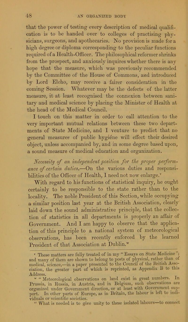 that the power of testing every description of medical qualifi- cation is to he handed over to colleges of practising phy- sicians, surgeons, and apothecaries. No provision is made for a high degree or diploma corresponding to the peculiar functions required of a Health-Officer. The philosophical reformer shrinks from the prospect, and anxiously inquires whether there is any hope that the measure, which was previously recommended by the Committee of the House of Commons, and introduced by Lord Elcho, may receive a fairer consideration in the coming Session. Whatever may be the defects of the latter measure, it at least recognised the connexion between sani- tary and medical science by placing the Minister of Health at the head of the Medical Council. I touch on this matter in order to call attention to the very important mutual relations between these two depart- ments of State Medicine, and I venture to predict that no general measures of public hygiene will effect their desired object, unless accompanied by, and in some degree based upon, a sound measure of medical education and organization. Necessity of an independent position for the proper perform- ance of certain duties.—On the various duties and responsi- bilities of the Officer of Health, I need not now enlarge.T With regard to his functions of statistical inquiry, he ought certainly to he responsible to the state rather than to the locality. The noble President of this Section, while occupying a similar position last year at the British Association, clearly laid down the sound administrative principle, that the collec- tion of statistics in all departments is properly an affair of Government. And I am happy to observe that the applica- tion of this principle to a national system of meteorological observations, has been recently enforced by the learned President of that Association at Dublin.w T These matters are fully treated of in my “ Essays on State Medicine and many of them are shown to belong to posts of physical, rather than ot medical, science,—in a paper presented to the Council of the British Asso- ciation, the greater part of which is reprinted, as Appendix 13 to this Address. w “ Meteorological observations on land exist in great numbers. In Prussia, in Russia, in Austria, and in Belgium, such observations are organized under Government direction, or at least with Government sup- port. In other parts of Europe, as in Britain, the labour is left to indi- viduals or scientific societies. “ What is needed is to give unity to these isolated labours—to connect