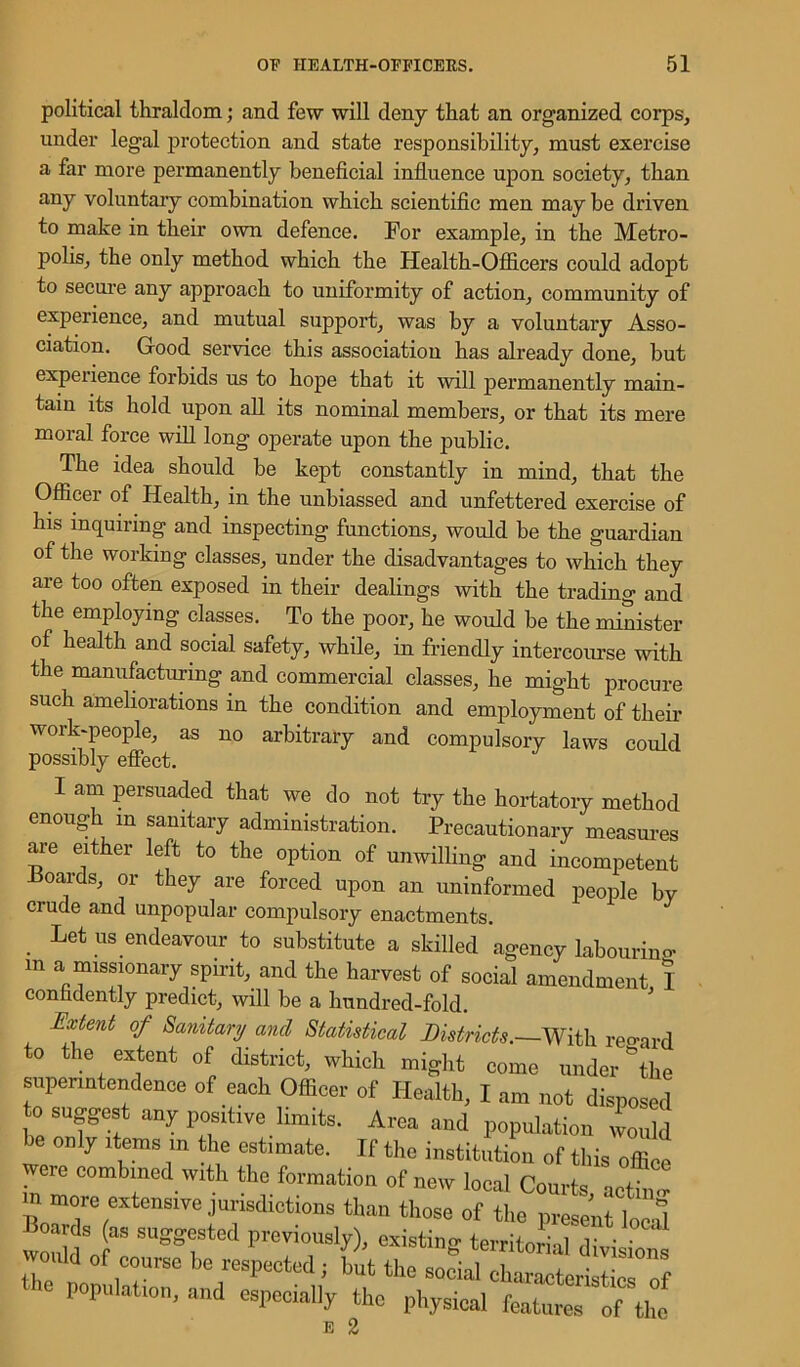 political thraldom; and few will deny that an organized corps, under legal protection and state responsibility, must exercise a far more permanently beneficial influence upon society, than any voluntary combination which scientific men may be driven to make in their own defence. For example, in the Metro- polis, the only method which the Health-Officers could adopt to secure any approach to uniformity of action, community of experience, and mutual support, was by a voluntary Asso- ciation. Good service this association has already done, but experience forbids us to hope that it will permanently main- tain its hold upon all its nominal members, or that its mere moral force will long operate upon the public. The idea should be kept constantly in mind, that the Officer of Health, in the unbiassed and unfettered exercise of his inquiring and inspecting functions, would be the guardian of the working classes, under the disadvantages to which they are too often exposed in their dealings with the trading and the employing classes. To the poor, he would be the minister of health and social safety, while, in friendly intercourse with the manufacturing and commercial classes, he might procure such ameliorations in the condition and employment of their work-people, as no arbitrary and compulsory laws could possibly effect. I am persuaded that we do not try the hortatory method enough m sanitary administration. Precautionary measures are either left to the option of unwilling and incompetent -Boards, or they are forced upon an uninformed people by crude and unpopular compulsory enactments. Let us endeavour to substitute a skilled agency labouring- m a missionary spirit, and the harvest of social amendment I confidently predict, will be a hundred-fold. Extent of Sanitary ancl Statistical Districts.—With regard to the extent of district, which might come under-“the superintendence of each Officer of Health, X am not disposed to suggest any positive limits. Area and population would be only items m the estimate. If the institution of this office were combined with the formation of new lceal Courts acthnr m more extensive jurisdictions than those of the present load Boards (as suggested previously), existing territorial divisions would „f course be respected; but the social characteristics of population, and especially the physical features of the E 2