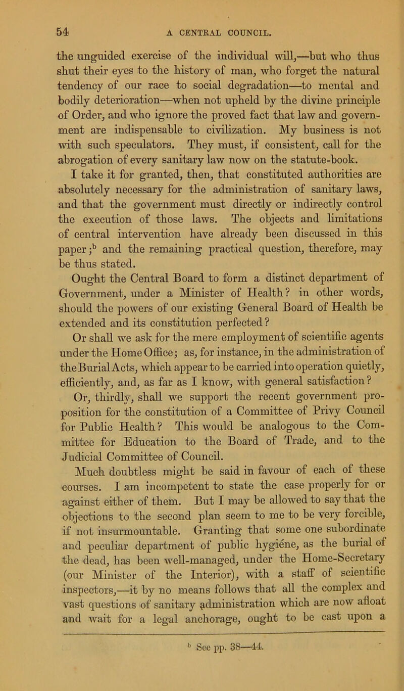 the unguided exercise of the individual will;—hut who thus shut then- eyes to the history of man, who forget the natural tendency of our race to social degradation—to mental and bodily deterioration—when not upheld by the divine principle of Order, and who ignore the proved fact that law and govern- ment are indispensable to civilization. My business is not with such speculators. They must, if consistent, call for the abrogation of every sanitary law now on the statute-book. I take it for granted, then, that constituted authorities are absolutely necessary for the administration of sanitary laws, and that the government must directly or indirectly control the execution of those laws. The objects and limitations of central intervention have already been discussed in this paper ;b and the remaining practical question, therefore, may be thus stated. Ought the Central Board to form a distinct department of Government, under a Minister of Health? in other words, should the powers of our existing General Board of Health be extended and its constitution perfected? Or shall we ask for the mere employment of scientific agents under the Home Office; as, for instance, in the administration of the Burial Acts, which appear to be carried into operation quietly, efficiently, and, as far as I know, with general satisfaction? Or, thirdly, shall we support the recent government pro- position for the constitution of a Committee of Privy Council for Public Health? This would be analogous to the Com- mittee for Education to the Board of Trade, and to the Judicial Committee of Council. Much doubtless might be said in favour of each of these courses. I am incompetent to state the case properly for or against either of them. But I may be allowed to say that the objections to the second plan seem to me to be very forcible, if not insurmountable. Granting that some one subordinate and peculiar department of public hygiene, as the burial of the dead, has been well-managed, under the Home-Secretary (our Minister of the Interior), with a staff of scientific inspectors,—it by no means follows that all the complex and vast questions of sanitary administration which are now afloat and wait for a legal anchorage, ought to be cast upon a b See pp. 38—14.