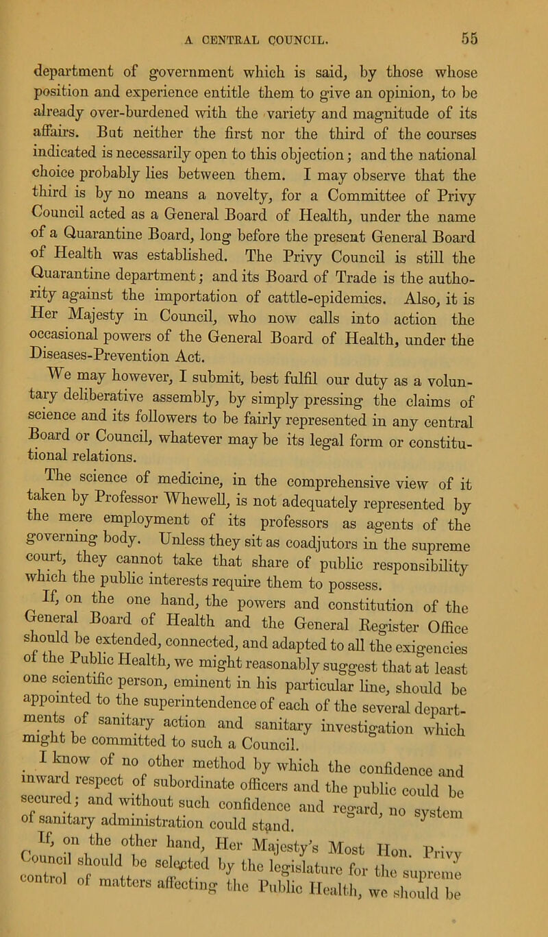 department of government which is said, by those whose position and experience entitle them to give an opinion, to be already over-burdened with the variety and magnitude of its affairs. But neither the first nor the third of the courses indicated is necessarily open to this objection; and the national choice probably lies between them. I may observe that the third is by no means a novelty, for a Committee of Privy Council acted as a General Board of Health, under the name of a Quarantine Board, long before the present General Board of Health was established. The Privy Council is still the Quarantine department; and its Board of Trade is the autho- rity against the importation of cattle-epidemics. Also, it is Her Majesty in Council, who now calls into action the occasional powers of the General Board of Health, under the Diseases-Prevention Act. We may however, I submit, best fulfil our duty as a volun- tary deliberative assembly, by simply pressing the claims of science and its followers to be fairly represented in any central Board or Council, whatever may be its legal form or constitu- tional relations. The science of medicine, in the comprehensive view of it taken by Professor Whewell, is not adequately represented by the mere employment of its professors as agents of the governing body. Unless they sit as coadjutors in the supreme court, they cannot take that share of public responsibility which the public interests require them to possess. If, on the one hand, the powers and constitution of the General Board of Health and the General Register Office shonld be extended, connected, and adapted to all the exigencies oi the Public Health, we might reasonably suggest that at least one scientific person, eminent in his particular fine, should be appointed to the superintendence of each of the several depart- ments of sanitary action and sanitary investigation which might be committed to such a Council. I know of no other method by which the confidence and inward respect of subordinate officers and the public could be secured; and without such confidence and regard, no system of sanitary administration could stand. } If, on the other hand, Her Majesty’s Most Hon Privy fnci1 's!10U,d be selected by the legislature for the supreme control of matters affecting the Public Health, we should be