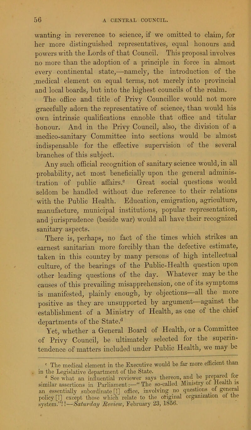 wanting in reverence to science, if we omitted, to claim, for her more distinguished representatives, equal honours and powers with the Lords of that Council. This proposal involves no more than the adoption of a principle in force in almost every continental state,—namely, the introduction of the .medical element on equal terms, not merely into provincial and local hoards, hut into the highest councils of the realm. The office and title of Privy Councillor would not more gracefully adorn the representative of science, than would his own intrinsic qualifications ennoble that office and titular honour. And in the Privy Council, also, the division of a medico-sanitary Committee into sections would be almost indispensable for the effective supervision of the several branches of this subject. Any such official recognition of sanitary science would, in all probability, act most beneficially upon the general adminis- tration of public affairs.0 Great social questions would seldom he handled without due reference to their relations with the Public Health. Education, emigration, agriculture, manufacture, municipal institutions, popular representation, and jurisprudence (beside war) would all have their recognized sanitary aspects. There is, perhaps, no fact of the times which strikes an earnest sanitarian more forcibly than the defective estimate, taken in this country by many persons of high intellectual culture, of the bearings of the Public-Health question upon other leading questions of the day. Whatever may be the causes of this prevailing misapprehension, one of its symptoms is manifested, plainly enough, by objections—all the more positive as they are unsupported by argument against the establishment of a Ministry ol Health, as one oi the chief departments of the State.d Yet, whether a General Board of Health, or a Committee of Privy Council, be ultimately selected for the superin- tendence of matters included under Public Health, we may be c The medical element in the Executive would be far more efficient than in the Legislative department of the State. , „ d See what an inliuential reviewer says thereon, and. be prepaied 101 similar assertions in Parliament:—“ The so-called Ministry ox Health is an essentially subordinate [!] office, involving no questions ol general policy [!] except those which relate to the original organization ol the system.”!!—Saturday Review, February 23, 1856.