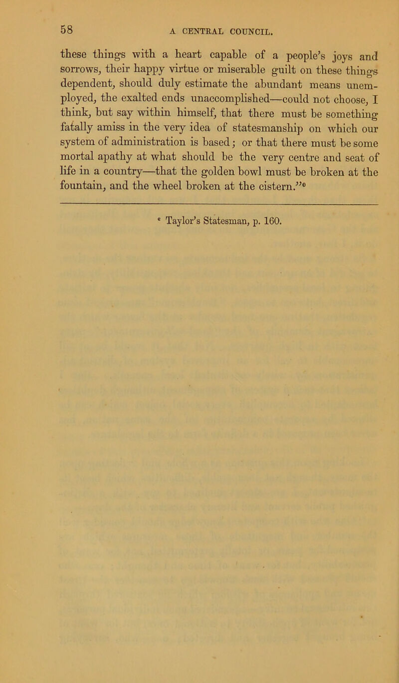 these things with a heart capable of a people’s joys and sorrows, their happy virtue or miserable guilt on these things dependent, should duly estimate the abundant means unem- ployed, the exalted ends unaccomplished—coidd not choose, I think, but say within himself, that there must be something fatally amiss in the very idea of statesmanship on which our system of administration is based; or that there must be some mortal apathy at what should be the very centre and seat of life in a country—that the golden bowl must be broken at the fountain, and the wheel broken at the cistern.”0 * Taylor’s Statesman, p. 160.