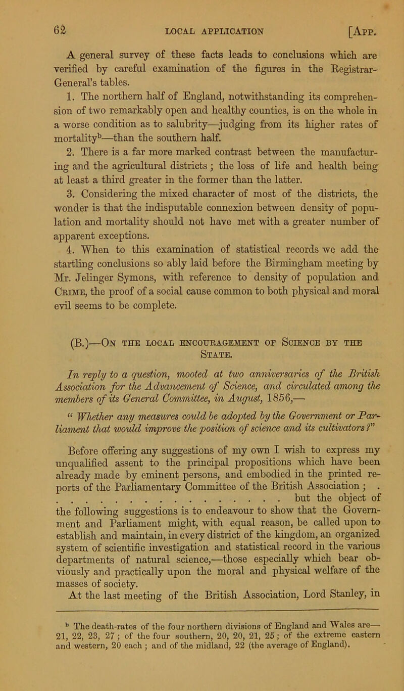 A general survey of these facts leads to conclusions which are verified by careful examination of the figures in the Registrar- General’s tables. 1. The northern half of England, notwithstanding its comprehen- sion of two remarkably open and healthy counties, is on the whole in a worse condition as to salubrity—judging from its higher rates of mortality11—than the southern half. 2. There is a far more marked contrast between the manufactur- ing and the agricultural districts; the loss of life and health being at least a third greater in the former than the latter. 3. Considering the mixed character of most of the districts, the wonder is that the indisputable connexion between density of popu- lation and mortality should not have met with a greater number of apparent exceptions. 4. When to this examination of statistical records we add the startling conclusions so ably laid before the Birmingham meeting by Mr. Jelinger Symons, with reference to density of population and Crime, the proof of a social cause common to both physical and moral evil seems to be complete. (B.)—On the local encouragement of Science by the State. In reply to a question, mooted at two anniversaries of tlie British Association for the Advancement of Science, and circulated among the members of its General Committee, in August, 1856,— “ Whether any measures could be adopted by the Government or Par- liament that would improve the position of science and its cultivators ?” Before offering any suggestions of my own I wish to express my unqualified assent to the principal propositions which have been already made by eminent persons, and embodied in the printed re- ports of the Parliamentary Committee of the British Association ; but the object of the following suggestions is to endeavour to show that the Govern- ment and Parliament might, with equal reason, be called upon to establish and maintain, in every district of the kingdom, an organized system of scientific investigation and statistical record in the various departments of natural science,—those especially which bear ob- viously and practically upon the moral and physical welfare of the masses of society. At the last meeting of the British Association, Lord Stanley, in b The death-rates of the four northern divisions of England and Wales are— 21, 22, 23, 27 ; of the four southern, 20, 20, 21, 25; of the extreme eastern and western, 20 each ; and of the midland, 22 (the average of England).