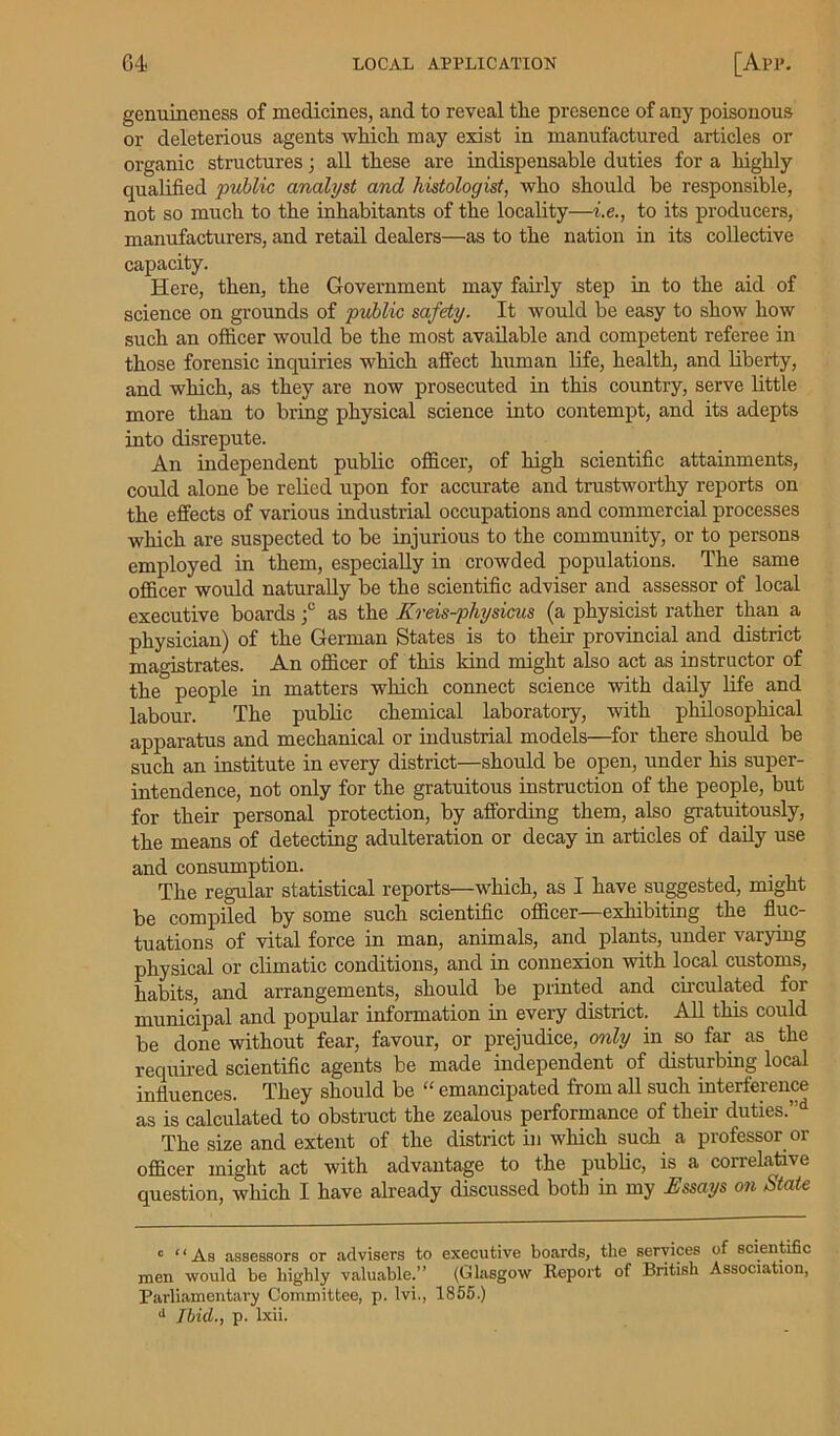 genuineness of medicines, and to reveal the presence of any poisonous or deleterious agents which may exist in manufactured articles or organic structures; all these are indispensable duties for a highly qualified public analyst and histologist, who should be responsible, not so much to the inhabitants of the locality—i.e., to its producers, manufacturers, and retail dealers—as to the nation in its collective capacity. Here, then, the Government may fairly step in to the aid of science on grounds of public safety. It would be easy to show how such an officer would be the most available and competent referee in those forensic inquiries which affect human life, health, and liberty, and which, as they are now prosecuted in this country, serve little more than to bring physical science into contempt, and its adepts into disrepute. An independent public officer, of high scientific attainments, could alone be relied upon for accurate and trustworthy reports on the effects of various industrial occupations and commercial processes which are suspected to be injurious to the community, or to persons employed in them, especially in crowded populations. The same officer would naturally be the scientific adviser and assessor of local executive boards f as the Kreis-physicus (a physicist rather than a physician) of the German States is to their provincial and district magistrates. An officer of this kind might also act as instructor of the people in matters which connect science with daily life and labour. The public chemical laboratory, with philosophical apparatus and mechanical or industrial models—for there should be such an institute in every district—should be open, under his super- intendence, not only for the gratuitous instruction of the people, but for their personal protection, by affording them, also gratuitously, the means of detecting adulteration or decay in articles of daily use and consumption. The regular statistical reports—which, as I have suggested, might be compiled by some such scientific officer—exhibiting the fluc- tuations of vital force in man, animals, and plants, undei \aiying physical or climatic conditions, and in connexion with local customs, habits, and arrangements, should be printed and circulated for municipal and popular information in every district. All this could be done without fear, favour, or prejudice, only in so far as the required scientific agents be made independent of disturbing local influences. They should be “ emancipated from all such interference as is calculated to obstruct the zealous performance of their duties.’d The size and extent of the district in which such a professor or officer might act with advantage to the public, is a correlative question, which I have already discussed both in my Assays on State 0 “As assessors or advisers to executive boards, the services of scientific men would be highly valuable.” (Glasgow Report of British Association, Parliamentary Committee, p. lvi., 1855.) d Ibid., p. lxii.