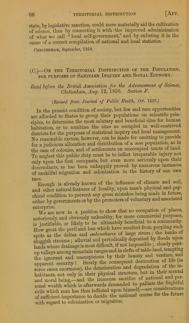 state, by legislative sanction, could more materially aid the cultivation of science, than by connecting it with the improved administration of what we call “ local self-government,” and by enlisting it in the cause of a correct compilation of national and local statistics. Cheltenham, September, 1856. (C.) On the Territorial Distribution of the Population, FOR PURPOSES OF SANITARY INQUIRY AND SOCIAL ECONOMY. Read before the British Association for the Advancement of Science, Cheltenham, Aug. 12, 1856. Section F. (.Revised from Journal of Public Health, Oct. 1856.) In the present condition of society, but few and rare opportunities are afforded to States to group their populations on scientific prin- ciples, to determine the most salutary and beneficial sites for human habitation, or to combine the sites so occupied in well-contrived districts for the purposes of statistical inquiry and local management. No reasonable excuse, however, can be made for omitting to provide for a judicious allocation and distribution of a new population, as in the case of colonies, and of settlements on unoccupied tracts of land. To neglect this public duty must be to inflict irreparable injury not only upon the first occupants, but even more seriously upon their descendants, as has been unhappily proved by numerous instances of unskilful migration and colonization in the history of our own Enough is already known of the influence of climate and soil, and other natural features of locality, upon man’s physical and psy- chical condition to prevent any gross mistakes being made in future, either by governments or by the promoters of voluntary and associated We are now in a position to show that no occupation of places, notoriously and obviously unhealthy, for mere commercial purposes, is justifiable, or likely to be ultimately beneficial to a community. How great the peril and loss which have resulted from peopling such snots as the deltas and embouchures of large rivers; the banks o sluggish streams; alluvial sod periodically deposited by floods upon lands where drainage is most difficult, if not impossible ■ closely pent- up valleys among mountain ranges and in clefts of table-land, tempting the ignorant and unsuspicious by their beauty and verdure am apparent security! Surely the consequent destruction of hie m some cases enormous), the deterioration and degradation of thein- habitants, not only in their physical structure, but m their “e 1 and moral being,-and the immense sacrifice of national and per- sonal wealth which is afterwards demanded to palliate the fnghtf 1 evils which man has thus inflicted upon himself—are considerations of sufficient importance to decide the national course or e u ure with regard to colonization or migration.